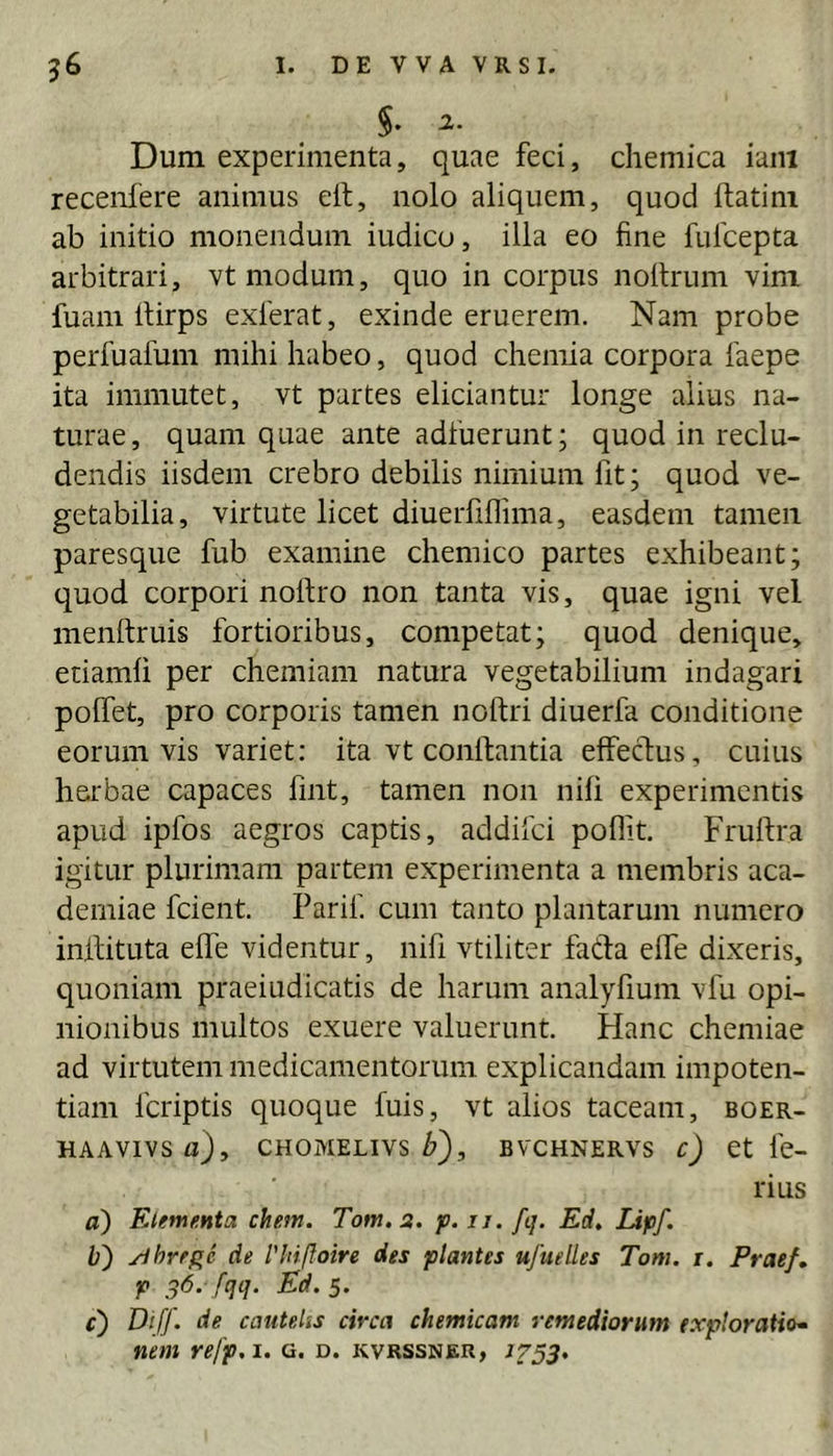 §. 2. Dum experimenta, quae feci, chemica iani recenfere animus elt, nolo aliquem, quod ftatim ab initio monendum iudico, illa eo fine fulcepta arbitrari, vt modum, quo in corpus nollrum vim fuani llirps exierat, exinde eruerem. Nam probe perfuafum mihi habeo, quod chemia corpora faepe ita immutet, vt partes eliciantur longe alius na- turae , quam quae ante adfuerunt; quod in reclu- dendis iisdem crebro debilis nimium fit; quod ve- getabilia, virtute licet diuerfiflima, easdem tamen paresque fub examine chemico partes exhibeant; quod corpori nolfro non tanta vis, quae igni vel menftruis fortioribus, competat; quod denique, etiamfi per chemiam natura vegetabilium indagari polfet, pro corporis tamen noftri diuerfa conditione eorum vis variet; ita vt conllantia effecTius, cuius herbae capaces fmt, tamen non nili experimentis apud ipfos aegros captis, addifei poflit. Frulfra igitur plurimam partem experimenta a membris aca- demiae fcient. Parif. cum tanto plantarum numero inllituta elfe videntur, nifi vtiliter fada elfe dixeris, quoniam praeiudicatis de harum analyfium vfu opi- nionibus multos exuere valuerunt. Hanc chemiae ad virtutem medicamentorum explicandam impoten- tiam feriptis quoque fuis, vt alios taceam, boer- HAAVIVSfl), CHOMELIVS BVCHNERVS c) et fc- rius a) Etementa ehem. Tom.a. p. u. fij. Ed. Idpf. b') yihre^e de l'hiffoire des plantes ufuelles Tom. i. Prae/, p ^6. fqq. Ed.i. 0 cautelis circa chemicam remediorum exploratio* nem refp.i. g. d. kvrssner, 1753,