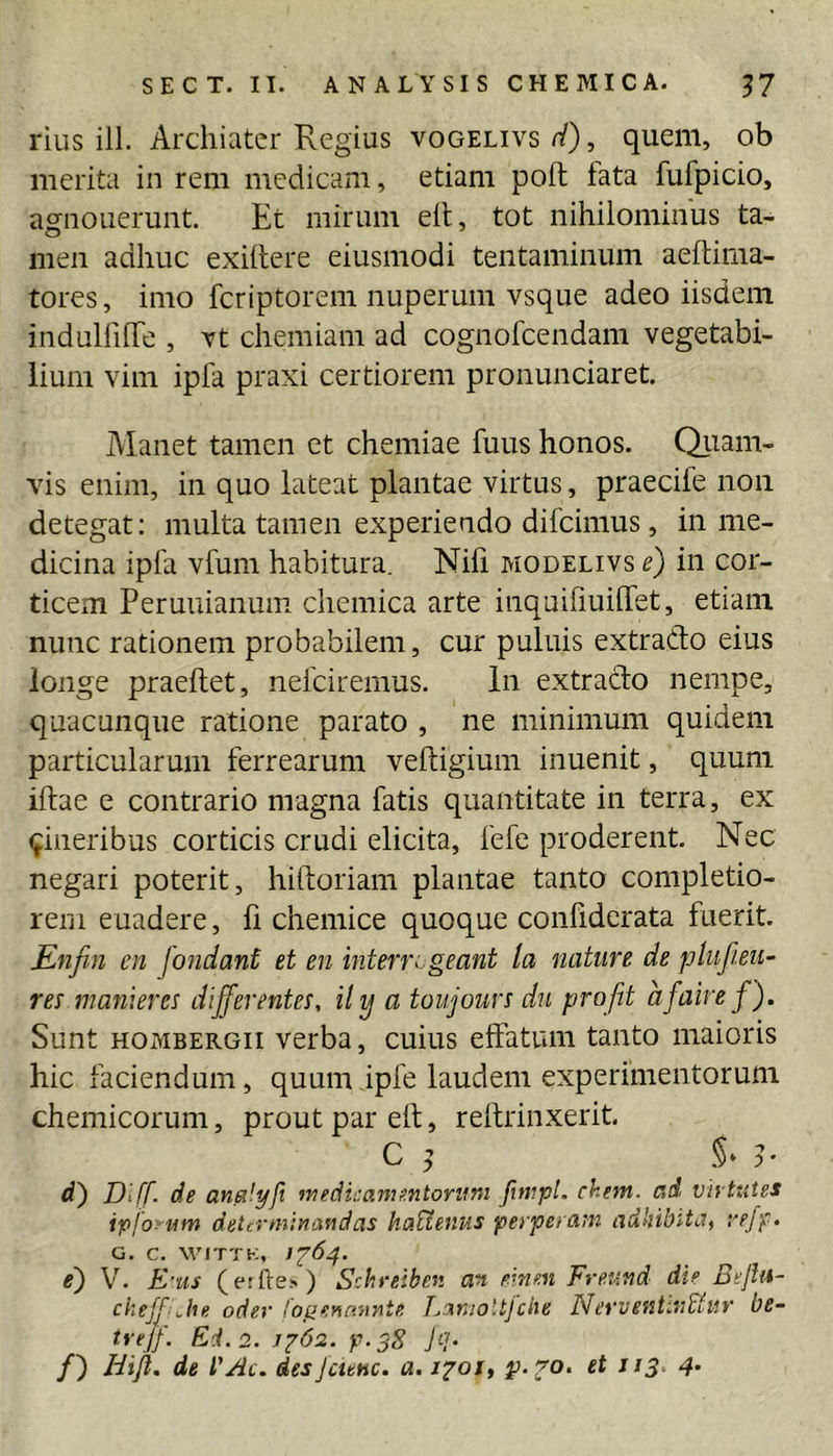rius ill. Archiater Regius vogelivs^^), quem, ob merita in rem medicam, etiam poft fata fufpicio, asrnouerunt. Et mirum elt, tot nihilominus ta- nieii adhuc exiilere eiusmodi tentaminum aeftima- tores, imo feriptorem nuperum vsque adeo iisdem indulhlTe , Yt chemiam ad cognofeendam vegetabi- lium vim ipfa praxi certiorem pronunciaret. Manet tamen et chemiae fuus honos. Qiiam- vis enim, in quo lateat plantae virtus, praecife non detegat; multa tamen experiendo difeimus, in me- dicina ipfa vfum habitura. Nifi modelivs e) in cor- ticem Peruuianum cliemica arte inquifiuilTet, etiam nunc rationem probabilem, cur puluis extrado eius longe praedet, nefeiremus. in extrado nempe, quacunque ratione parato , ne minimum quidem particularum ferrearum veftigium inuenit, quum iftae e contrario magna fatis quantitate in terra, ex (fineribus corticis crudi elicita, fefe proderent. Nec negari poterit, hiftoriam plantae tanto completio- rem euadere, li chemice quoque conhdcrata fuerit. Enfin en fondant et en interi\.geant la nature de plufieii- res manierei differentem, ily a toujours du profit afaire f). Sunt hombergii verba, cuius effatum tanto maioris hic faciendum, quum ipfe laudem experimentorum chemicorum, prout par elt, relfrinxerit. C d') Dtff. de anaiyft medicamentorum fnnpl. ehem, ad vhttitss ipjoyum determinandas haUenus perperam adhibita^ re/f, G. C. WITTK, e') V. E'us (etfte>) Schreiben an fiinen Freund die Bejln- ckeffjie. oder loyeyinnnte LanioUfche NerventinUur be- trejf. Ei. 2. jz62. p.38 jip /) Hijl. de VAc. desjaenc. a. 1^01, ^13. 4.