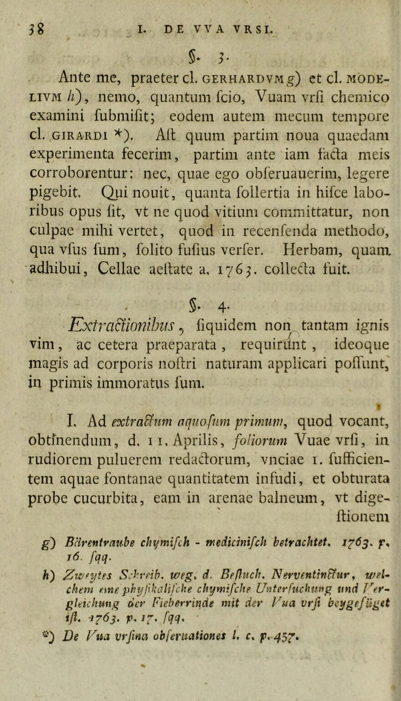 5* Ante me, praeter cl. GERHARDVMg) et cl. mode- LivM/z), nemo, quantum fcio, Vuam vrli chemico examini fubmilit, eodem autem mecum tempore cl. GiRARDi ^). Alt quum partiin noua quaedam experimenta fecerim, partim ante iam facfa meis corroborentur: nec, quae ego obferuaucrim, legere pigebit. Qiii nouit, quanta follertia in hifce labo- ribus opus fit, vt ne quod vitium committatur, non culpae mihi vertet, quod in recenfenda methodo, qua vfus fum, folito fufius verfer. Herbam, quam adhibui, Cellae aeltate a, 176^. collecta fuit. 5* 4- Kxtrartionibiis ^ fiquidem non tantam ignis vim, ac cetera praeparata , requirilnt , ideoque magis ad corporis noltri naturam applicari poffiint,' in primis immoratus fum. f I, Ad extraUum aqnofutn primum, quod vocant, obtinendum, d, ii, Aprilis, foliorum Vuaevrfi, in rudiorem puluerem redactorum, vnciae i. fufficien- tem aquae fontanae quantitatem infudi, et obturata probe cucurbita, eam in arenae balneum, vt dige- ftionem g') Bclrefitvmibe chymifch - medicmifch beirachtet, 1^63. f, 16. fqq. h) 2wfytes S:bvdb. weg. d. Beftuch. Nerventitiffur, wfl- chtm nne phyllkalifche chymifcIiF UaterfucMnng nttd JW- gldchung der fieberrinde mit der Vua vrft beygefiiget ijl 1^63. p. ir. fqq. De Fiu vrfina abferiiationes l. c. f.