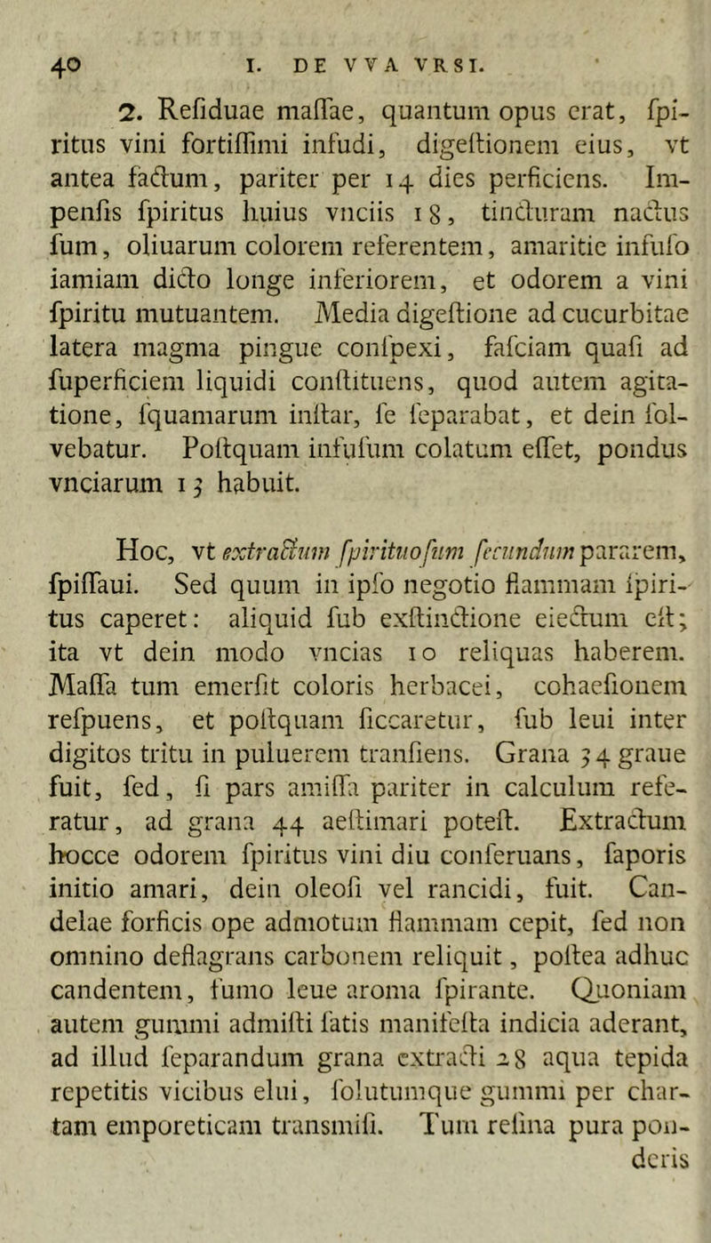 2. Refiduae malTae, quantum opus erat, fpi- ritus vini fortiffimi infudi, digeitionem eius, vt antea faftum, pariter per 14 dies perficiens. Im- penfis fpiritus huius vnciis 18, tincluram naefus fum, oliuaruni colorem referentem, amaritie infufo iamiam dicio longe inferiorem, et odorem a vini fpiritu mutuantem. Media digeftione ad cucurbitae latera magma pingue coiifpexi, fafeiam quafi ad fuperficiem liquidi conllituens, quod autem agita- tione, fquamarum inllar, fe feparabat, et dein fol- vebatur. Poltquam infufum colatum elfet, pondus vnciarum i ^ habuit. Hoc, vtextraBum fpirituofim pararem, fpilTaui. Sed quum in ipfo negotio fiammam Ipiri- tus caperet: aliquid fub exllindione eieclum ell; ita vt dein modo vncias 10 reliquas haberem. MalTa tum emerfit coloris herbacei, cohaefionem refpuens, et pollquam ficcaretur, fub leui inter digitos tritu in puluerem tranfiens. Grana 54 graue fuit, fed, fi pars amilfa pariter in calculum refe- ratur, ad grana 44 aetlimari poteft. Extraclum hocce odorem fpiritus vini diu conferuans, faporis initio amari, dein oleofi vel rancidi, fuit. Can- delae forficis ope admotum flammam cepit, fed non omnino deflagrans carbonem reliquit, pollea adhuc candentem, fumo leue aroma fpirante. Quoniam autem gummi admilli fatis manifeila indicia aderant, ad illud feparandum grana extraefli 28 aqua tepida repetitis vicibus elui, folutunique gummi per char- tam emporeticam transmifi. Tum refina pura pon- deris