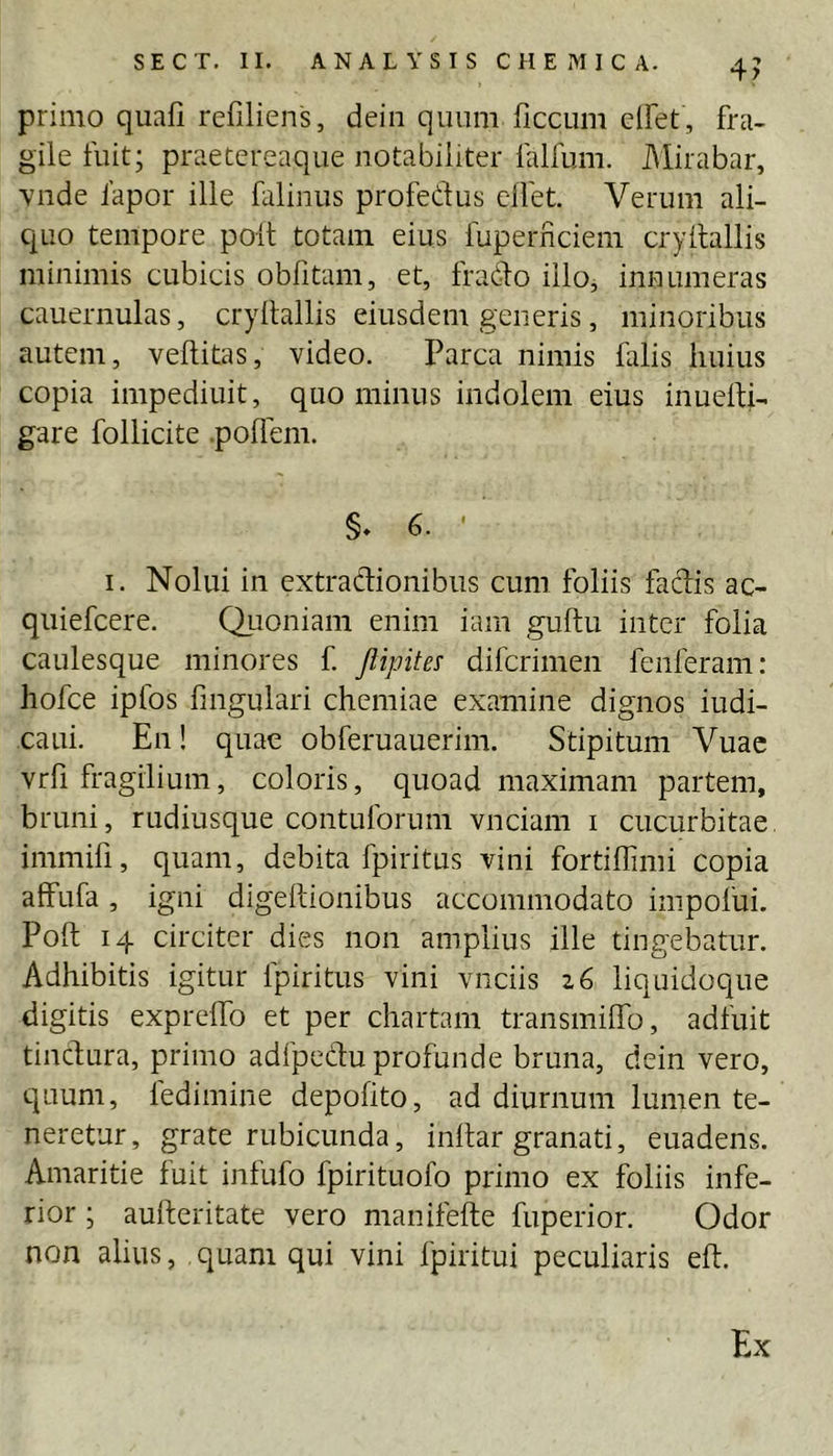 primo quafi refiliens, dein qiuim ficcum clFet, fra- gile fuit; praetereaque notabiliter falfum. Mirabar, Yiide lapor ille falinus profedus clfet. Verum ali- quo tempore poit totam eius fuperriciem cryltallis minimis cubicis obfitam, et, frado illo, innumeras cauernulas, cryltallis eiusdem generis, minoribus autem, vellitas, video. Parca nimis falis huius copia impediuit, quo minus indolem eius inuelti- gare follicite .pollem. §. 6. - I. Nolui in extradionibus cum foliis fadis ac- quiefcere. Quoniam enim iam guftu inter folia caulesque minores f Jlipite^ difcrimen fenferam: hofce ipfos fmgulari chemiae examine dignos iudi- caui. En! quae obferuauerim. Stipitum Vuac vrfi fragilium, coloris, quoad maximam partem, bruni, rudiusque contuforum vnciam i cucurbitae immifi, quam, debita fpiritus vini fortiffimi copia alfufa, igni digellionibus accommodato impofui. Poft 14 circiter dies non amplius ille tingebatur. Adhibitis igitur fpiritus vini vnciis z6 liquidoque digitis exprelfo et per chartam transmilTo, adfuit tindura, primo adfpedu profunde bruna, dein vero, quum, fedimine depolito, ad diurnum lumen te- neretur, grate rubicunda, inllar granati, euadens. Amaritie fuit infufo fpirituofo primo ex foliis infe- rior ; aufteritate vero manifefte fuperior. Odor non alius, quam qui vini fpiritui peculiaris eft. Ex