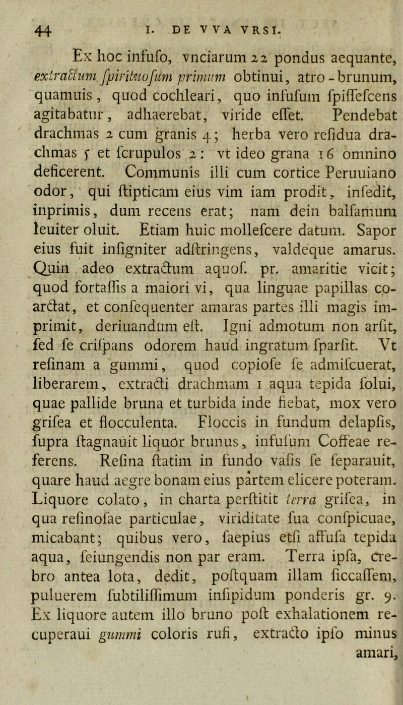 Ex hoc infufo, vnciaruniiz pondus aequante, extraUiim fpmtnofum primum obtinui, atro - brunum, quamuis, quod cochleari, quo infufum fpiffefcens agitabatur, adhaerebat, viride effet. Pendebat drachmas i cum granis 4; herba vero rcfidua dra- chmas f et fcrupulos z: vt ideo grana 16 omnino deficerent. Conununis illi cum cortice Peruuiano odor, qui ftipticam eius vim iam prodit, infedit, inprimis, dum recens erat; nam deiii balfamum leuiter oluit. Etiam huic mollefcere datum. Sapor eius fuit infigniter adftringens, valdeque amarus. Quin adeo extradum aquof. pr. amaritie vicit; quod fortallis a maiori vi, qua linguae papillas co- ardat, et confequenter amaras partes ilii magis im- primit, deriuandam efi. Igni admotum non arfit, fed fe crilpans odorem haud ingratum fparfit. Vt refinam a gummi, quod copiofe fe admifcuerat, liberarem, extradi drachmam i aqua tepida folui, quae pallide bruna et turbida inde fiebat, mox vero grifea et flocculenta. Floccis in fundum delapfis, fupra ftagnauit liquOr brimus, infufum Coffeae re- ferens. Refina flatim in fundo vafis fe feparauit, quare haud aegre bonam eius partem elicere poteram. Liquore colato, in charta perftitit icrra grifea, in qua refinolae particulae, viriditate fua confpicuae, micabant; quibus vero, faepius etfi affufa tepida aqua, feiungendis non par eram. Terra ipfa, cre- bro antea lota, dedit, poftquam illam ficcaffem, puluerem hibdlilTinium infipidum ponderis gr. 9. Ex liquore autem illo bruno poli exhalationem re- cuperaui gummi coloris rufi, extrado ipfo minus amari.