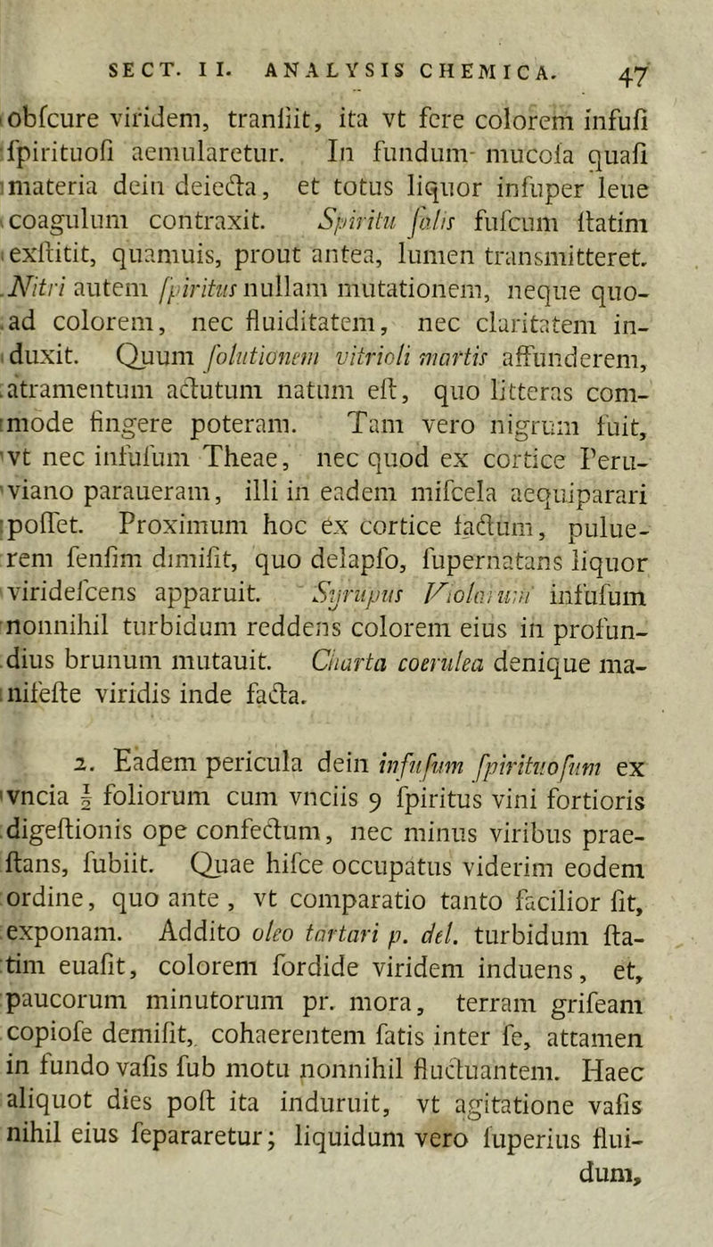 lObfcure viridem, tranliit, ita vt fere colorem iiifufi ■fpirituofi aemularetur. In fundum- mucola quali iniateria dein deied:a, et totus liquor infuper leue .coagulum contraxit. Spiritu fa/u fufeum Itatim lexfiitit, quamuis, prout antea, lumen transmitteret, .N^itri autem fpiritus nulhm mutationem, neque quo- .ad colorem, nec fluiditatem, nec claritatem in- I duxit. Quum fohitionnn vitrioli maftu affunderem, .atramentum adutum natum eft, quo litteras com- imode fingere poteram. Tam vero nigrum fuit, 'Vt nec infufum Theae, nec quod ex cortice Feru- 'viano paraueram, illi in eadem mifcela aequiparari ipoffet. Proximum hoc ex cortice faftum, pulue- rem fenfim dimifit, quo delapfo, fupernatans liquor viridefeens apparuit. Syrupus Violaiuui infufum ■nonnihil turbidum reddens colorem eius in profun- dius brunum mutauit. Charta coerulea denique ma- 1 nifefte viridis inde fada. 2. Eadem pericula deiii infufum fpirituofum ex 'vncia | foliorum cum vnciis 9 fpiritus vini fortioris digeftionis ope confedum, nec minus viribus prae- ftans, fubiit. Quae hifce occupatus viderim eodem ordine, quo ante , vt comparatio tanto facilior Iit, exponam. Addito oleo tartari p. dei. turbidum fta- tim euafit, colorem fordide viridem induens, et, paucorum minutorum pr. mora, terram grifeam copiofe demifit,, cohaerentem fatis inter fe, attamen in fundo valis fub motu nonnihil fiucluantem. Haec aliquot dies poft ita induruit, vt agitatione vafis nihil eius fepararetur; liquidum vero luperius flui- dum.