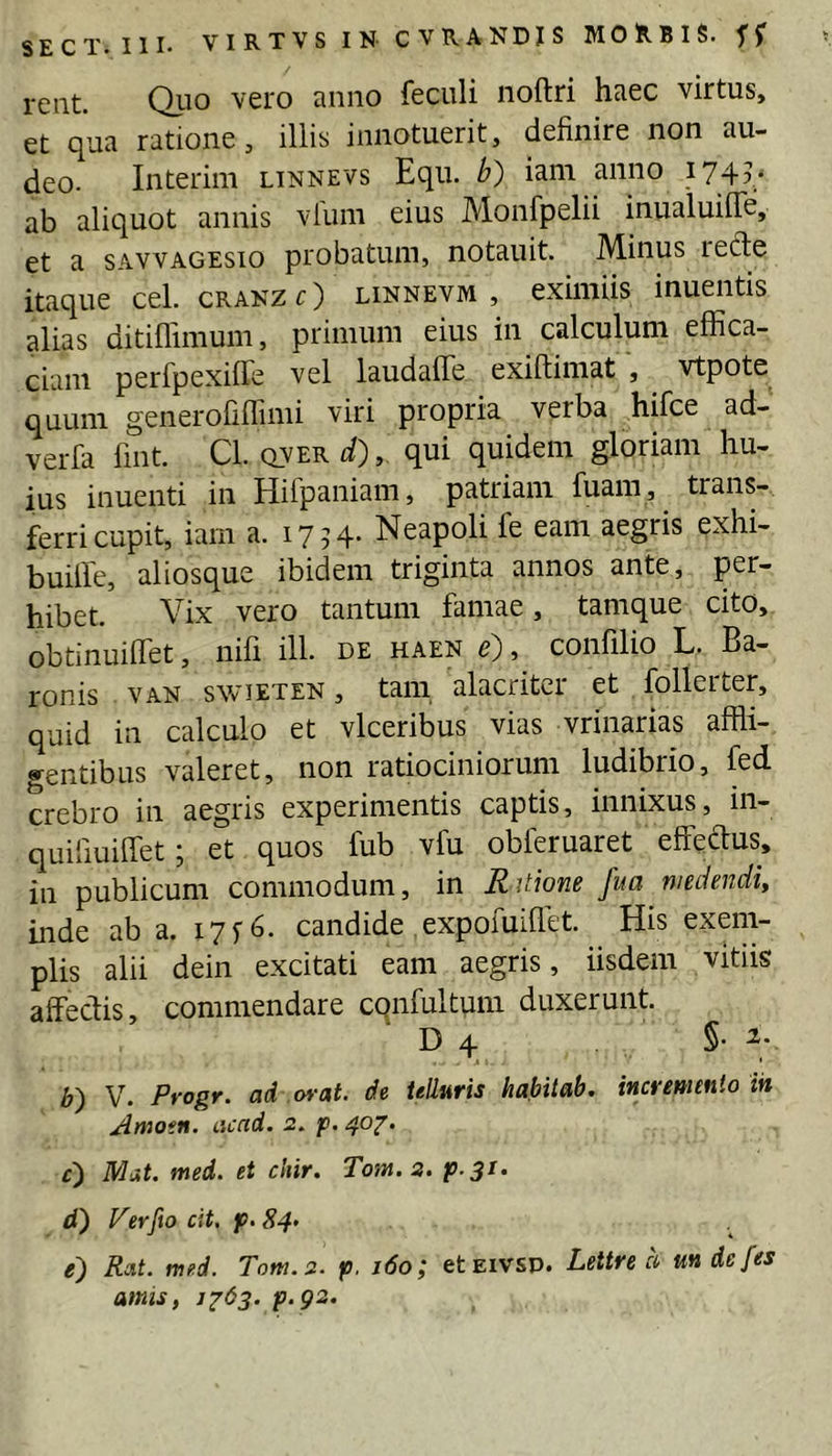 SECT» III* VIRTVS IN- CVRANDJS MORBIS* reiit. Qiio vero anno feculi noftri haec virtus, et qua ratione, iliis innotuerit, definire non au- deo* Interim linnevs Equ. b) iam anno i74v ab aliquot annis vlum eius Monfpelii inualuifle, et a sAVVAGESio probatum, notauit. Minus ied:e itaque cel. cranz O linnevm , eximiis inuentis alias ditiflimum, primum eius in calculum effica- ciam perfpexiffe vel laudaffe exiftimat , vtpote quum generofiffimi viri propria verba hifce ad- verfa fint Cl* qver d), qui quidem gloriam hu- ius inuenti in Hifpaniam, patriam fuam, trans- ferri cupit, iam a. 1754- Neapoli fe eam aegris exhi- buiffie, aliosque ibidem triginta annos ante, per- hibet. Vix vero tantum famae, tamque cito, obtinuiffiet, nifi ill* de haen e), confilio L. Ba- ronis VAN swieten , tani alacriter et follerter, quid in calculo et vlceribus vias vrinarias affli- «^entibus valeret, non ratiociniorum ludibrio, fed crebro in aegris experimentis captis, innixus, in- quiriuiffet; et quos fub vfu obleruaret effedus, in publicum commodum, in Ritione fua medendi, inde ab a. 17 f 6. candide expofuiflet. His exem- plis alii dein excitati eam aegris, iisdem vitiis affectis, commendare cqnfultum duxerunt. D 4 §• b) V. Progr. ad wat. de UUuris habitab. incremento ih Atnotn. cicad. 2. p. 40^. c) Mat. med. et chir. Tom. 2. P 3i‘ d') Verfto cit, p. 84» e') Rat. med. Tom. 2. p. i6o; etEivsp. Lettre d undefes amis, 1^63. p.g2.