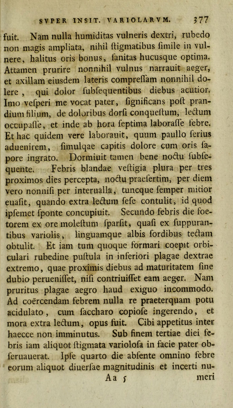 fuit Nam nulla humiditas vulneris dextri, rubedo non magis ampliata, nihil ttigmatibus fimile in vul- nere, halitus oris bonus, 1'anitas hucusque optima. Attamen prurire nonnihil vulnus narrauit aeger, et axillam eiusdem lateris compreham nonnihil do- lere , qui dolor fubfequentibus diebus acutior. Imo vefperi me vocat pater, fignificans polt pran- dium filium, de doloribus dorft conquellum, ledum occupafle, et inde ab hora feptima laboraffe febre. Et hac quidem vere laboranit, quum paullo ferius aduenirem, fimulqae capitis dolore cum oris fa- pore ingrato. Dormiuit tamen bene nodu fubfe- quente. Febris blandae veftigia plura per tres proximos dies percepta, noctu praefertim, per diem vero nonnifi per interualla, tuncque femper mitior euafit, quando extra ledum fefe contulit, id quod ipfemet fponte concupiuit Secundo febris die foe- terem ex oremoleftum fparfit^ quafi ex fuppuran- tibus variolis, linguamque albis fordibus tedani obtulit. Et iam tum quoque formari coepit orbi- culari rubedine puftula in inferiori plagae dextrae extremo, quae proximis diebus ad maturitatem fine dubio perueniffet, nifi contriuiffet eam aeg^r. Nam pruritus plagae aegro haud exiguo incommodo. Ad coercendam febrem nulla re praeterquam potu acidulato, cum faccharo copiofe ingerendo, et mora extra ledum, opus fuit. Cibi appetitus inter haecce non imminutus. Sub finem tertiae diei fe- bris iam aliquot ftigmata variolofa in facie pater ob- feruauerat. Ipfe quarto die abfente onuiino tebre eorum aliquot diuerfae magnitudinis et incerti nu- Aa f meri