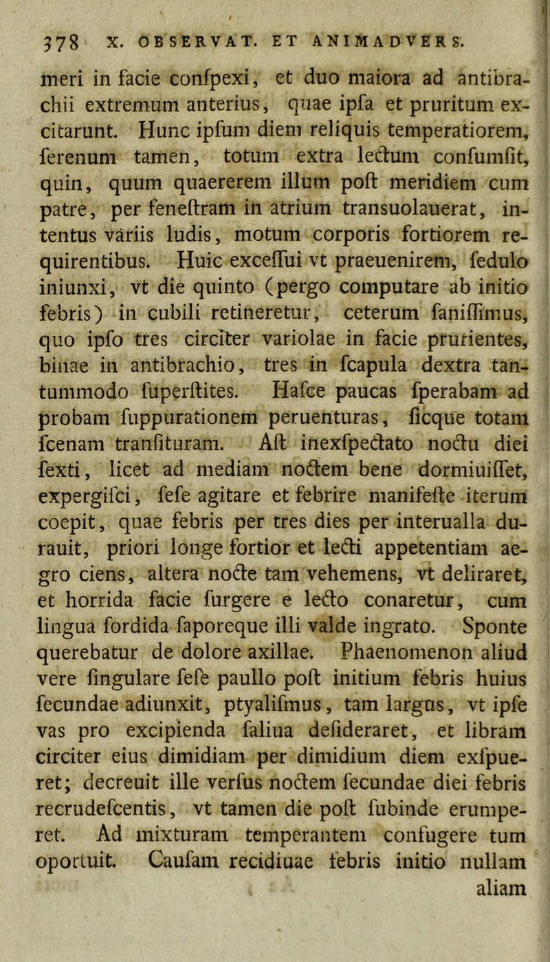 meri in facie confpexi, et duo maiora ad antibra- chii extremum anterius, quae ipfa et pruritum ex- citarunt. Hunc ipfum diem reliquis temperatiorem, ferenum tamen, totum extra leclum confumfit, quin, quum quaererem illum poft meridiem cum patre, per feneftram in atrium transuolauerat, in- tentus variis ludis, motum corporis fortiorem re- quirentibus. Huic excelTui vt praeuenirem, fedulo iniunxi, vt die quinto (pergo computare ab initio febris) in cubili retineretur, ceterum faniffimus, quo ipfo tres circiter variolae in facie prurientes, binae in antibrachio, tres in fcapula dextra tan- tummodo fuperftites. Hafce paucas fperabam ad probam fuppurationem peruenturas, ficque totam icenam tranfituram. Aft inexfpedato nodu diei fexti, licet ad mediam nodem bene dormiuiffet, expergifci, fefe agitare et febrire manifefte iterum coepit, quae febris per tres dies per interualla du- rauit, priori longe fortior et ledi appetentiam ae- gro ciens, altera node tam vehemens, vt deliraret, et horrida facie furgere e ledo conaretur, cum lingua fordida faporeque illi valde ingrato. Sponte querebatur de dolore axillae. Phaenomenon aliud vere fmgulare fefe paullo poft initium febris huius fecundae adiunxit, ptyalifmus, tam largus, vt ipfe vas pro excipienda faliua defideraret, et libram circiter eius dimidiam per dimidium diem exfpue- ret; decreuit ille verfus nodem fecundae diei febris recrudefcentis, vt tamen die poft fubinde erumpe- ret. Ad mixturam temperantem confugere tum oportuit. Caufam recidiuae febris initio nullam aliam