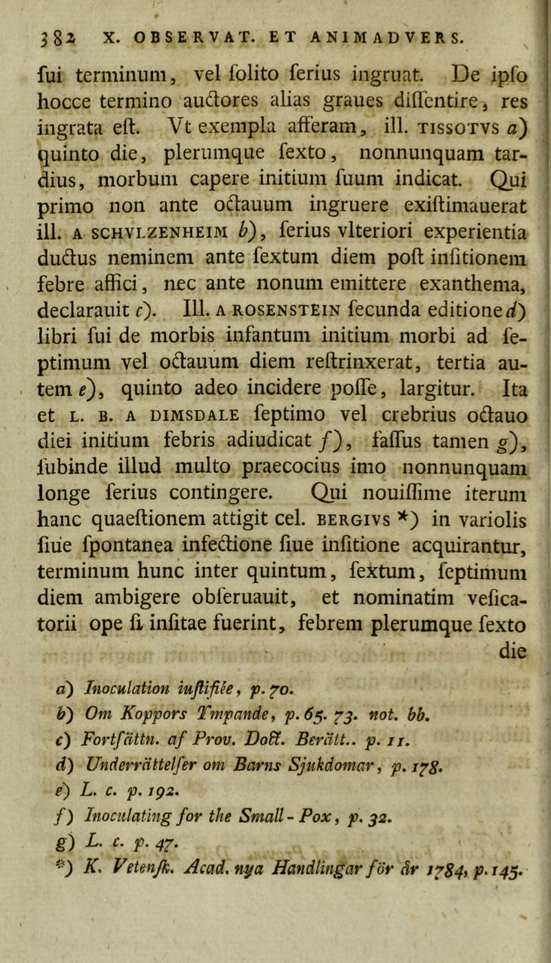 fui terminum, vel folito ferius ingruat. De ipfo i hocce termino audores alias graues didentire, res } ingrata eft. Vt exempla afferam, ill. tissotvs a) quinto die, plerumque fexto, nonnunquam tar- : dius, morbum capere initium fuum indicat. Qui primo non ante odtauum ingruere exiflimauerat ili. A scHVLZENHEiM b), ferius vltcriori experientia dudus neminem ante fextum diem poft infitionein febre affici, nec ante nonum emittere exanthema, declarauit c). 111. a rosenstein fecunda editione f/) libri fui de morbis infantum initium morbi ad fe- ptimum vel odauum diem reftrinxerat, tertia au- tem^), quinto adeo incidere poffe, largitur. Ita et L. B. A DiMSDALE feptimo vel crebrius odauo diei initium febris adiudicat/), faffus tamen g), fubinde illud multo praecocius imo nonnunquam longe ferius contingere. Qui nouiffime iterum hanc quaeftionem attigit cel. bergivs *) in variolis fiiie fpontanea infedione fiue infitione acquirantur, terminum hunc inter quintum, fextum, feptimum diem ambigere obferuauit, et nominatim vefica- torii ope fi infitae fuerint, febrem plerumque fexto die a) Inoculation mfli-fiee, p. ^o. b) Om Koppors Tmpande, p.65. 75. not. bb. c) Fortfattn. af Prov. Dodi. Beratt.. p. ij. d) Underrcittelfer om Barns Sjukdomar, p. i^g. e) L. c. p. ig2. /) Inociilating for the Small-Pox, p, 32. g) L. c. p. 42'- K. Vetenjk. Acad.nya Handlingar for Sr 1^84, p. 145.