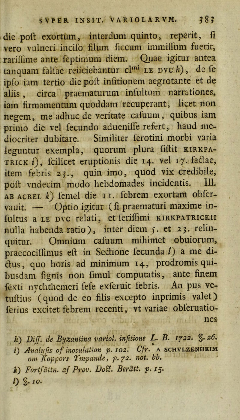die poft exortum, interdum quinto, reperit, fi vero vulneri incifo filum ficcum immiflum fuerit, rariflinie ante feptimum diem. Quae igitur antea tanquam falfae reficiebantur d'* le mch), de fe ipfo iam tertio die port infitionem aegrotante et de aliis, circa praematurum infultum narrationes, iam firmamentum quoddam recuperant, licet non negem, me adhuc de veritate caluum, quibus iam primo die vel fecundo aduenilTe refert, haud me- diocriter dubitare. Similiter ferotini morbi varia leguntur exempla, quorum plura fiftit kirkpa- TRicK f), fcilicet eruptionis die 14. vel 17. fadae, item febris 25., quin imo, quod vix credibile, poft vndecim modo hebdomades incidentis. 111. AB ACREL femel die ii. febrem exortam obfer- vauit. — Optio igitur (fi praematuri maxime in- fultus a LE Dvc relati, et feriflimi kirkpatrickii nulla habenda ratio), inter diem f. et 23. relin- quitur. Omnium cafuum mihimet obuiorum, praecociflimus eft in Sedione fecunda /) a me di- dus, quo horis ad minimum 14, prodromis qui- busdam fignis non fimul computatis, ante finem fexti nychthemeri fefe exferuit febris. An pus ve- tuftius (quod de eo filis excepto inprimis valet) ferius excitet febrem recenti, vt variae obferuatio- nes h) Diff. de Byzantina variol. injitione L. B. i'^2Z. 26, i) Analyfis of inoculation p. joz. Cfr. a schvlzenheim om Koppors Tmpande, p. 72. not. bb, k) Fortfcittn. af Prov. Dodt. Berdtt. p, /5. 0 §• IO-