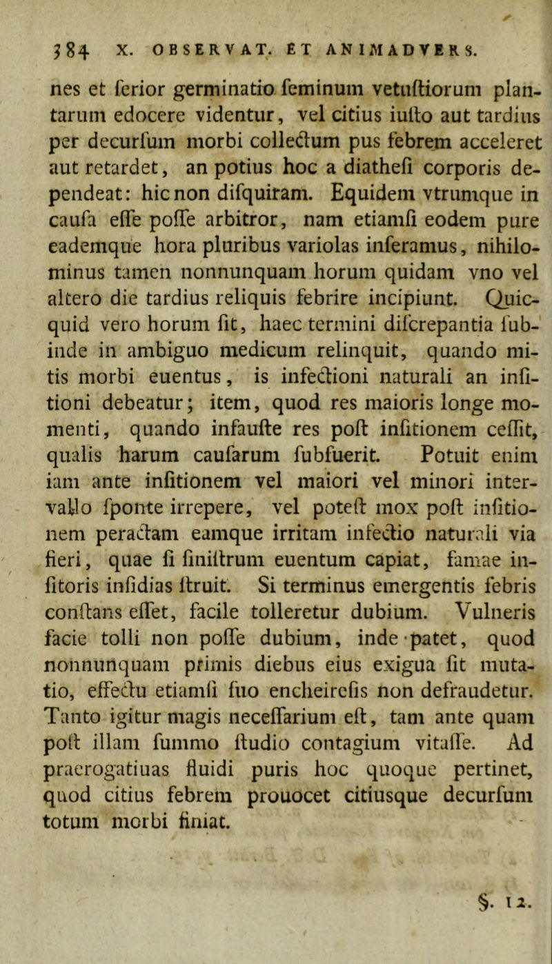nes et ferior germinatio feminum vetnftiorum plan- tarum edocere videntur, vel citius iuito aut tardius per decurfum morbi coiledum pus febrem acceleret aut retardet, an potius hoc a diathefi corporis de- pendeat : hic non difquiram. Equidem vtrumque in caufa eife poffe arbitror, nam etiamii eodem pure eademque hora pluribus variolas inferamus, nihilo- minus tamen nonnunquam horum quidam vno vel altero die tardius reliquis febrire incipiunt. Quic- quid vero horum fit, haec termini diferepantia fub- inde in ambiguo medicum relinquit, quando mi- tis morbi euentus, is infedioni naturali an infi- tioni debeatur; item, quod res maioris longe mo- menti, quando infaufte res poft infitionem celTit, qualis harum caufarum fubfucrit. Potuit enim iam ante infitionem vel maiori vel minori inter- vallo fponte irrepere, vel poteft mox poft infitio- nem peradam eamque irritam infedio naturali via fieri, quae fi fmiftrum euentum capiat, famae in- fitoris infidias ftruit. Si terminus emergentis febris conftans eifet, facile tolleretur dubium. Vulneris facie tolli non poffe dubium, inde-patet, quod nonnunquam primis diebus eius exigua fit muta- tio, effedu etiamii fuo encheirclis non defraudetur. Tanto igitur magis neceflarium eft, tam ante quam poft illam fummo ttudio contagium vitafle. Ad praerogatiuas fluidi puris hoc quoque pertinet, quod citius febrem prouocet citiusque decurfum totum morbi finiat.