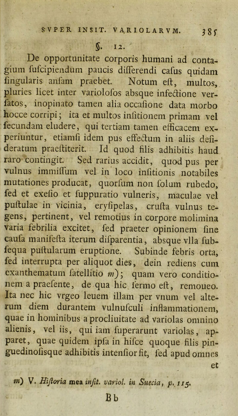 De opportunitate corporis humani ad conta- gium luicipiendum paucis differendi cafus quidam lingularis anliim praebet. Notum eft, multos, pluries licet inter variolofos absque infeffione ver- fatos, inopinato tamen alia occafione data morbo hocce corripi; ita et multos inlitionem primam vel fecundam eludere, qui tertiam tamen efficacem ex- periuntur, etiamfi idem pus effeffum in aliis defi- deratum praeftiterit. Id quod filis adhibitis haud raro contingit. Sed rarius accidit, quod pus per vulnus immiffum vel in loco infitionis notabiles mutationes producat, quorfum non folum rubedo, fed et exelio et fuppuratio vulneris, maculae vel pullulae in vicinia, eryfipelas, crulta vulnus te- gens, pertinent, vel remotius in corpore molimina varia febrilia excitet, fed praeter opinionem fine caufa manifefta iterum difparentia, absque vlla fub- fequa pullularum eruptione. Subinde febris orta, fed interrupta per aliquot dies, dein rediens cum exanthematum fatellitio ni); quam vero conditio- nem apraefente, de qua hic fermo ell, remoueo. Ita nec hic vrgeo leuem illam per vnum vel alte- rum diem durantem vulnufculi inflammationem, quae in hominibus a procliuitate ad variolas omnino alienis, vel iis, qui iam fuperarunt variolas, ap- paret, quae quidem ipfa in hifce quoque filis pin- guedinolisque adhibitis intenfior fit, fed apud omnes et in) V. Hijlotia meiinfit. variol. in Sueeia, Bb