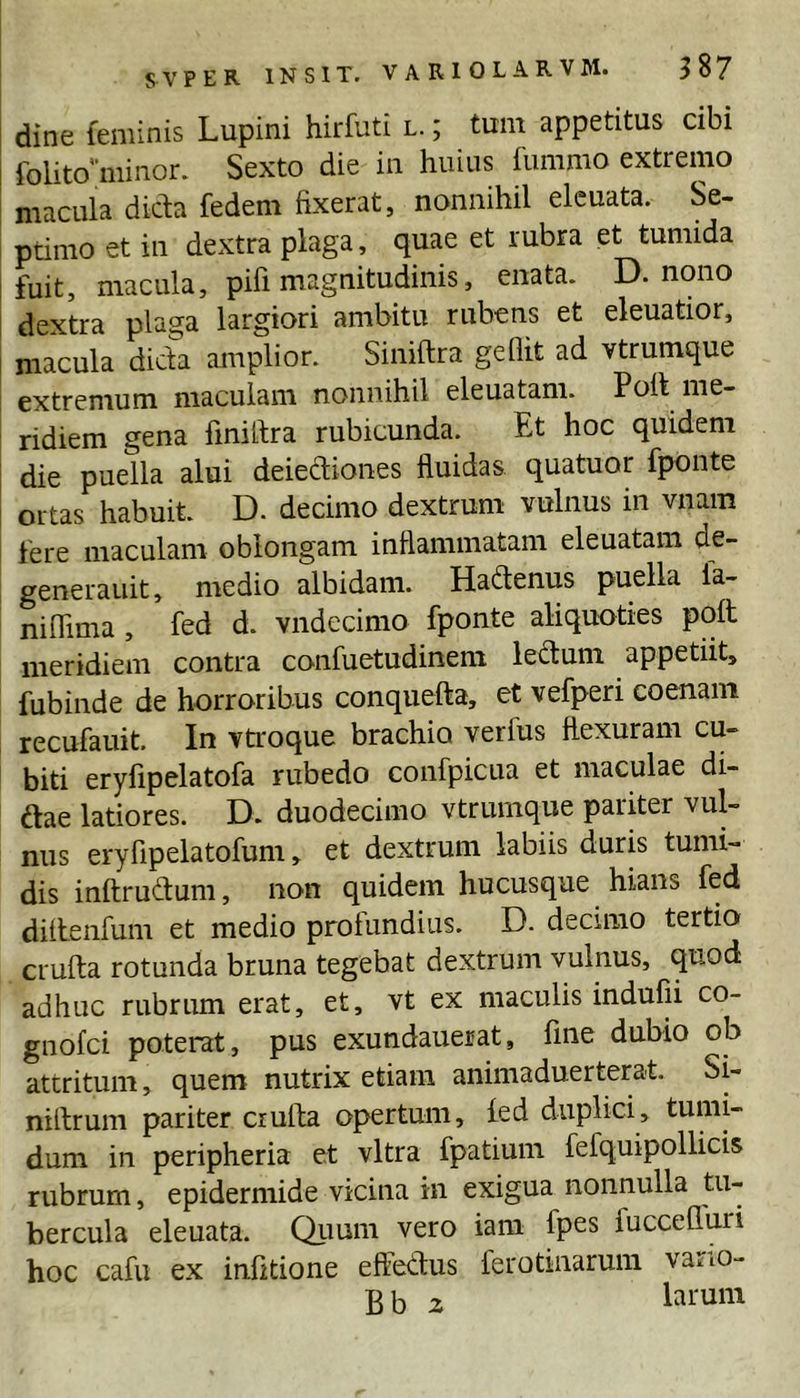 dine feminis Lupini hirfuti l. ; tum appetitus cibi folito'’minor. Sexto die in huius fumnio extremo macula dicta fedem fixerat, nonnihil eleuata. Se- I ptimo et in dextra plaga, quae et rubra et tumida fuit, macula, pifi magnitudinis, enata. D. nono dextra plaga largiori ambitu rubens et eleuatior, macula dicta amplior. Siniftra gehit ad vtrumque extremum maculam nonnihil eleuatam. Poft me- ridiem gena liniltra rubicunda. Et hoc quidem die puella alui deiediones fluidas quatuor fponte ortas habuit. D. decimo dextrum vulnus in vnam fere maculam oblongam inflammatam eleuatam de- generauit, medio albidam. Hadenus puella fa- niflima, fed d. vndecimo fponte aliquoties poft meridiem contra confuetudinem leftum appetiit, fubinde de horroribus conquefta, et vefperi coenain recufauit. In vtroque brachio verfus flexuram cu- biti eryfipelatofa rubedo confpicua et maculae di- dae latiores. D. duodecimo vtrumque pariter vul- nus eryfipelatofum, et dextrum labiis duris tumi- dis inftrudum, non quidem hucusque hians fed diftenfum et medio profundius. D. decimo tertio crufta rotunda bruna tegebat dextrum vulnus, quod adhuc rubrum erat, et, vt ex maculis indufii co- gnofci poterat, pus exundauerat, fine dubio ob attritum, quem nutrix etiam animaduerterat. Si- niftrum pariter crufta opertum, fed duplici, tumi- dum in peripheria et vitra fpatium fefquipollicis rubrum, epidermide vicina in exigua nonnulla tu- bercula eleuata. Qiium vero iam fpes fuccefluri hoc cafu ex infitione effetius ferotinarum varm-
