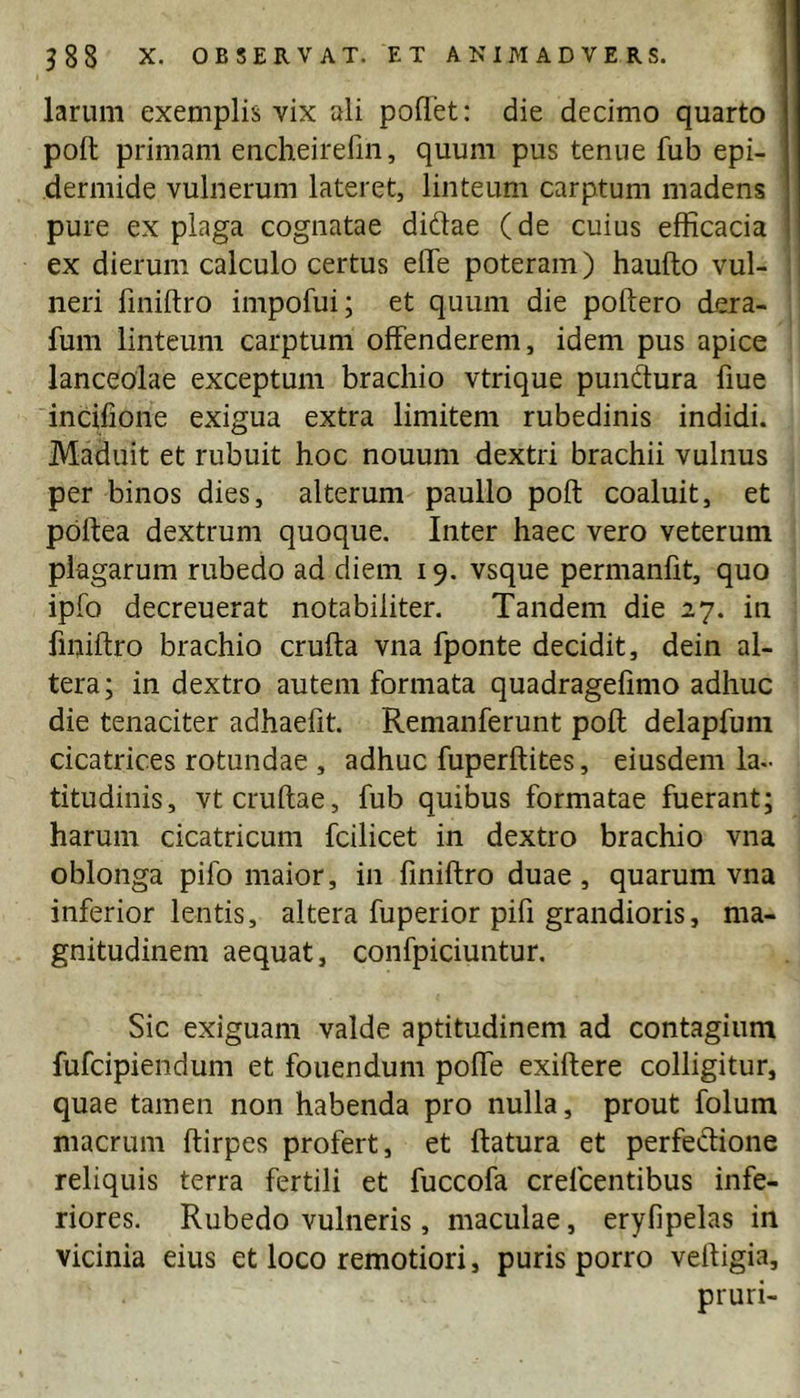 larum exemplis vix ali pollet: die decimo quarto poli primam encheirefin, quum pus tenue fub epi- dermide vulnerum lateret, linteum carptum madens pure ex plaga cognatae didae (de cuius efficacia ex dierum calculo certus elTe poteram) haufto vul- ! neri fmiftro impofui; et quum die poftero dera- fum linteum carptum offenderem, idem pus apice lanceolae exceptum brachio vtrique pundura fiue incifione exigua extra limitem rubedinis indidi. Maduit et rubuit hoc nouum dextri brachii vulnus per binos dies, alterum paullo poft coaluit, et poftea dextrum quoque. Inter haec vero veterum plagarum rubedo ad diem 19. vsque permanfit, quo ipfo decreuerat notabiliter. Tandem die 27. in fmiftro brachio crufta vna fponte decidit, dein al- tera; in dextro autem formata quadragefimo adhuc die tenaciter adhaefit. Remanferunt poft delapfum cicatrices rotundae , adhuc fuperftites, eiusdem la- titudinis, vtcruftae, fub quibus formatae fuerant; harum cicatricum fcilicet in dextro brachio vna oblonga pifo maior, in fmiftro duae, quarum vna inferior lentis, altera fuperior pifi grandioris, ma- gnitudinem aequat, confpiciuntur. Sic exiguam valde aptitudinem ad contagium fufcipiendum et fouendum poffe exiftere colligitur, quae tamen non habenda pro nulla, prout folum macrum ftirpes profert, et flatura et perfedione reliquis terra fertili et fuccofa crefcentibus infe- riores. Rubedo vulneris, maculae, eryfipelas in vicinia eius et loco remotiori, puris porro veftigia, pruri-