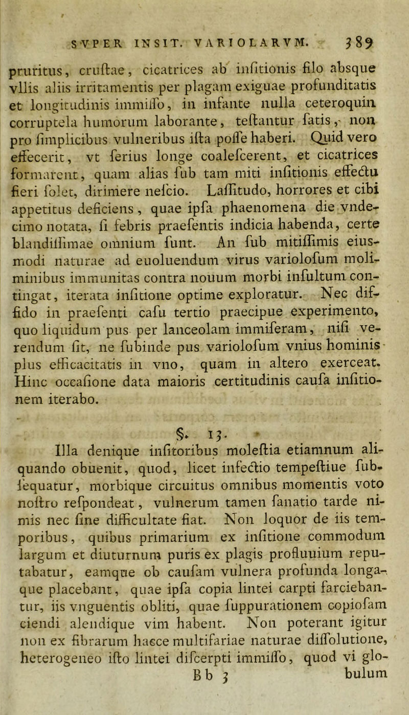 pruritus, cruftae, cicatrices ab iiifitioiiis filo absque vilis aliis irritamentis per plagam exiguae profunditatis et longitudinis immiiro, in infante nulla ceteroquiii corruptela humorum laborante, teftantur fatis,- non pro fimplicibus vulneribus illa polle haberi. Qiiid vero effecerit, vt ferius longe coalefcerent, et cicatrices formarent, quam alias fub tam miti infitionis elfedlu fieri folet, dirimere nelcio. Laffitudo, horrores et cibi appetitus deficiens, quae ipfi phaenomena die vnde- cimo notata, fi febris praefentis indicia habenda, certe blandiliimae omnium funt. An fub mitiflimis eius- modi naturae ad euoluendum virus variolofum moli- minibus immunitas contra nouum morbi infultum con- tingat, iterata infitione optime exploratur. Nec dif- fido in praefenti cafu tertio praecipue experimento, quo liquidum pus per lanceolam immiferam, nili ve- rendum Iit, ne fubinde pus variolofum vnius hominis ■ plus efficacitatis in vno, quam in altero exerceat. Hinc ocealione data maioris certitudinis caufa inlitio- nem iterabo. §» Ic- ilia denique infitoribus moleftia etiamnum ali- quando obuenit, quod, licet infectio tempeftiue fub- lequatur, morbique circuitus omnibus momentis voto noltro refpondeat, vulnerum tamen fanatio tarde ni- mis nec fine difficultate fiat. Non loquor de iis tem- poribus , quibus primarium ex infitione commodum largum et diuturnum puris ex plagis profluuium repu- tabatur, eamqne ob caufam vulnera profunda longa- que placebant, quae ipfa copia lintei carpti farcieban- tur, iis vnguentis obliti, quae luppurationem copiofam ciendi aleudique vim habent. Non poterant igitur non ex fibrarum haece multifariae naturae dilfolutione, heterogeneo ifto lintei difeerpti immilfo, quod vi glo- B b 5 bulum