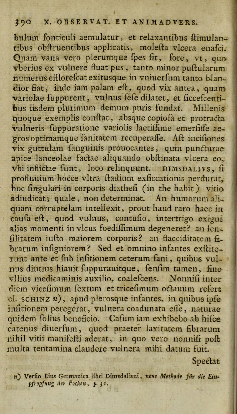 bulum fonticuli aemulatur, et relaxantibus ftimulan- tibus obftruentibus applicatis, molefta vlcera enafci. Qiiam vana vero plerumque fpes fit, fore, vt, quo vberius ex vulnere fluat pus, tanto minor pullularum numerus efflorefcat exitusque in vniuerfum tanto blan- dior fiat, inde iam palam ell, quod vix antea, quam variolae fuppurent, vulnus fefe dilatet, et ficcefcenti- bus iisdem plurimum demum puris fundat. Millenis quoque exemplis condat, absque copiofa et protracta vulneris fuppuratione variolis laetifiime emerfilTe ae- gros optimamque fanitatem recuperalTe. Ad incifiones vix guttulam flinguinis prouocantes, quin punclurae apice lanceolae fadlae aliquando obdinata vlcera eo, vbi inflidae funt, loco relinquunt, dimsdalivs, fi profluuium hocce vitra dadium exficcationis perdurat, hoc lingulari in corporis diathefi (in the habit) vitio adiudicatj quale, non determinat. An humorum ali- quam corruptelam intellexit, prout haud raro haec in caufa ed, quod vulnus, contufio, intertrigo exigui alias momenti in vicus foediffimum degeneret? an ien- filitatem iudo maiorem corporis? an flacciditatem fi- brarum infigniorem ? Sed et omnino infantes exdite- runt ante et fub infitionem ceterum fani, quibiis vul- nus diutms hiauit fuppurauitque, fenfim tamen, fino vilius medicaminis auxilio, coalefcens. Nonnifi inter diem vicefimiim fextum et tricefimum odauum refert cl. SCHINZ «), apud plerosque infantes, in quibus ipfe infitionem peregerat, vulnera coadunata efle, naturae quidem folius beneficio. Cafiim iam exhibebo ab hifce eatenus diuerfum, quod praeter laxitatem fibrarum nihil vitii manifedi aderat, in quo vero nonnifi pod multa tentamina claudere vulnera milii datum fuit. Spedat ti') Verfio Eius Germanica libri Drmsdaliani, nem Methode ftir die Eiu- pfropfnng der Pocken, p. i i.