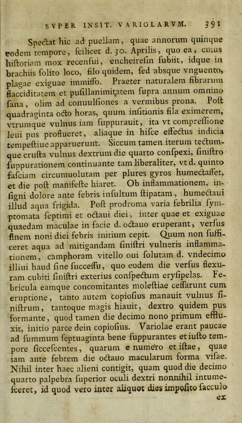 Spedat hic ad puellam, quae annorum quinque eodem tempore, icilicet d. jo. Aprilis, quo ea, ciuus hiftoriam mox recenfui, encheirefin fubiit, idque iii brachiis folito loco, filo quidem, fed absque vnguento, plagae exiguae immiiro. Praeter naturalem fibrarum flacciditatem et pufillanimitiatem fupra annum omnino fana, olim ad conuulfiones a vermibus prona. Poft quadraginta odo horas, quum infitionis fila eximerem, vtrumque vulnus iam fuppurauit, ita vt compreffione leui pus proflueret, aliaque in hifce eiiedus indicia tempeftiue apparuerunt. Siccum tamen iterum teclum- que crufta vulnus dextrum die quarto confpexi, finiftro fuppurationem continuante tam liberaliter, vt d. quinto fafciam circumuolutam per plures gyros humeciaflet, et die poft manifefte hiaret. Ob inflammationem, in- figni dolore ante febris infultum ftipatam, humedaui illud aqua frigida. Poft prodroma varia febrilia fym- ptomata feptimi et odaui diei, inter quae et exiguae quaedam maculae in facie d. od;auo eruperant, verfus finem noni diei febris initium cepit. Quum noil fuffi- ceret aqua ad mitigandam finiftri vulneris inflamma- tionem , camphoram vitello oui folutam d. vndecimo illiui haud fine fuccelTu, quo eodem die verfus flexu- ram cubiti finiftri exterius confpedum eryfipelas. Fe- bricula eamque concomitantes moleftiae celfarunt cum eruptione, tanto autem copiofius manauit vulnus fi- niftrum, tantoque magis hiauit, dextro quidem pus formante, quod tamen die decimo nono primum efflu- xit, initio parce dein copiofius. Variolae erant paucae ad fummum feptuaginta bene fuppurantes etiufto tem- pore ficcefcentes, quarum e nume'ro et iftae, quae iam ante febrem die odauo macularum forma vifae. Nihil inter haec alieni contigit, quam quod die decimo quarto palpebra fuperior oculi dextri nonnihil intume- fceret, id quod vero i^cer aliquot dies impolito facculo