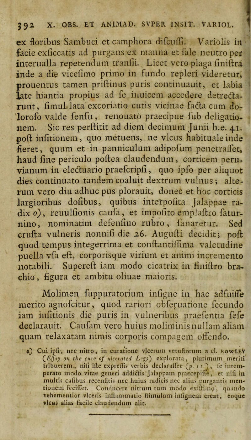 59^ X. OBS. ET ANIMAD. SVPER INSIT. VARIOL. ex floribus Sambuci et camphora (Hfculli. Variolis iii facie exficcatis ad purgans ex manna et iale neutro per interualla repetendum tranfii. Licet vero plaga finiitra inde a die vicefimo primo in fundo repleri videretur, prouentus tamen priftinus puris continuauit, et labia late hiantia propius ad fe iuuicem accedere detrecta- runt, fimul lata excoriatio cutis vicinae fadta cum dor 'lorofo valde fenfu, renouato praecipue fub deligatio- nem. Sic res perftitit ad diem decimum Junii h.e. 41. poft infitionem, quo metuens, ne vicus habituale inde fieret, quum et in panniculum adipofum penetralfet, haud fine periculo poftea claudendum, corticem peru- vianum in eledluario praefcripfi, quo ipfo per aliquot dies continuato tandem coaluit dextrum vulnus; alte- rum vero diu adhuc pus plorauit, donec et hoc corticis largioribus dofibus, quibus intetpofita Jalappae ra- dix 0), reuulfioiiis caufa, et impofito emplaftro fatur- iiino, nominatim defenfiuo rubro, fanaretur. Sed crufta vulneris nonnifi die 26. Augufii decidit j poft quod tempus integerrima et conftantiifima valetudine puella vfa eft, corporisque virium et animi incremento notabili. Supereft iam modo cicatrix in finiftro bra- chio , figura et ambitu oliuae maioris. Molimen fuppuratorium infigne in hac adfuifle merito agnofcitur, quod rariori obferuatione fecundo iam infitionis die puris in vulneribus praefentia fefe deciarauit. Caufam vero huius moliminis nullam aliam quam relaxatam nimis corporis compagem otfendo. c!) Cui ipfi, nec nitro, in curatione vlceruin vetuftoruin a cl. rowLEY (^Ejfiy OH the ciiiC of uUerated explorata, plurimum meriti tribuerem., nlfi ifte expreffis verbis declaraflet Cp- '' 1' intem- perato modo vitae generi addi£U$ Jalappam praecepiiTe, et nifi in multis Calibus recenlitis nec huius radicis nec alius purgantis men- tionem feciffet. Conducere nitrum tum modo exiftimp, qutndo vehemeniior viceris inflirmnatio lUinulum infigneiii creat, coque vlcii> alias facile claudendum alit.