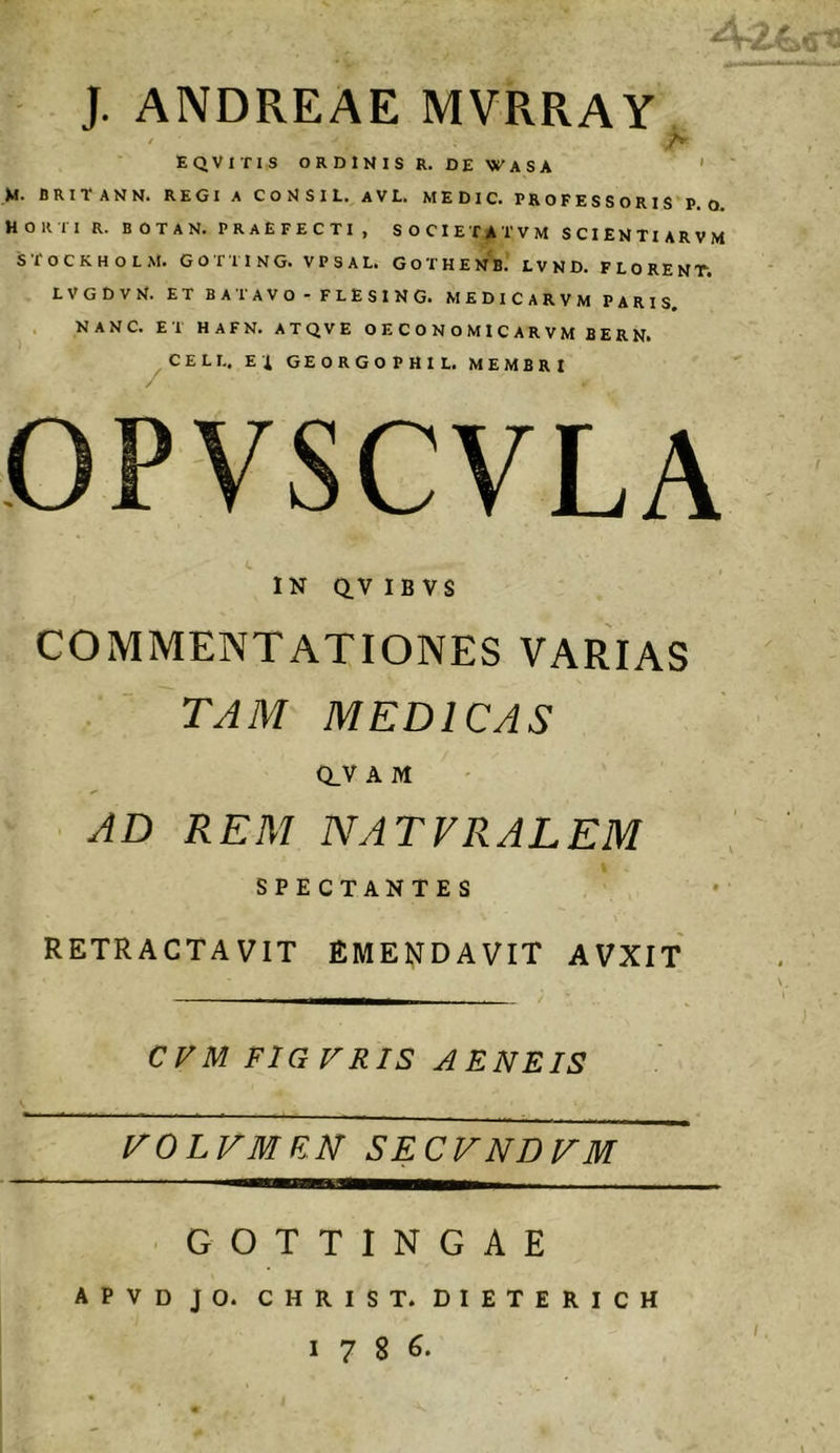 J. ANDREAE MVRRAY ' A EQVITIS ORDINIS R. DEWASA ' M. BRITANN. REGI A C O N S I L. AVL. MEDIC. PROFESSORIS P. o. Horti r. botan. praefecti , societ a tvm scientiarvm stockholm. gotting. vpsal. gothenb’ lvnd. florent. LVGDVN. ET BATAVO - FLESING. MEDICARVM PARIS. ^ . NANC. ET HAFN. ATQVE O E C O N O M I C A R V M BERN. ^CELL. Ei GEORGOPHIL. MEMBRI OPVSCVLA C IN Q.V IB VS COMMENTATIONES VARIAS . ^ TAM MEDICAS av A M AD REM NATVRALEM SPECTANTES RETRACTAVIT EMENDAVIT AVXlf CVM FIGVRIS AENEIS l^OLVMEN SECVNDVM • GOTTINGAE apvd jo. christ. dieterich 1786. I !