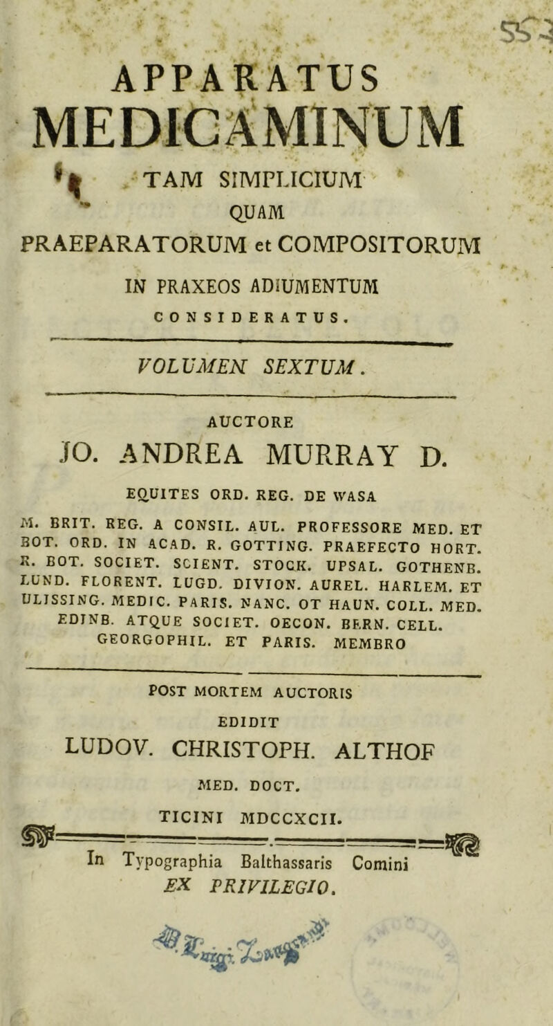 APPARATUS MEDICAMINUM ^ TAM SIMPLICIUM QUAM PRAEPARATORUM et COMPOSITORUM IN PRAXEOS ADIUMENTUM CONSIDERATUS. VOLUMEN SEXTUM. AUCTORE JO. ANDRE A MURRAY D. EQUITES ORD. REG. DE WASA M. BRIT. REG. A CONSIL. AUL. PROFESSORE MED. ET BOT. ORD. IN ACAD. R. GOTTING. PRAEFECTO HORT. K. BOT. SOCIET. SCIENT. STOCK. UPSAL. GOTHENB. LUND. FLORENT. LUGD. DIVION. AUREL. HARLEM. ET ULISSING. MEDIC. PARIS. NANC. OT HAUN. COLL. MED. EDINB. ATQUE SOCIET. OECON. BERN. CELL. GEORGOPHIL. ET PARIS. MEMBRO POST MORTEM AUCTORIS EDIDIT LUDOV. CHRISTOPH. ALTHOF MED. DOCT. TICINI MDCCXCII. In Typographia Baithassaris Comini EX PRIVILEGIO.