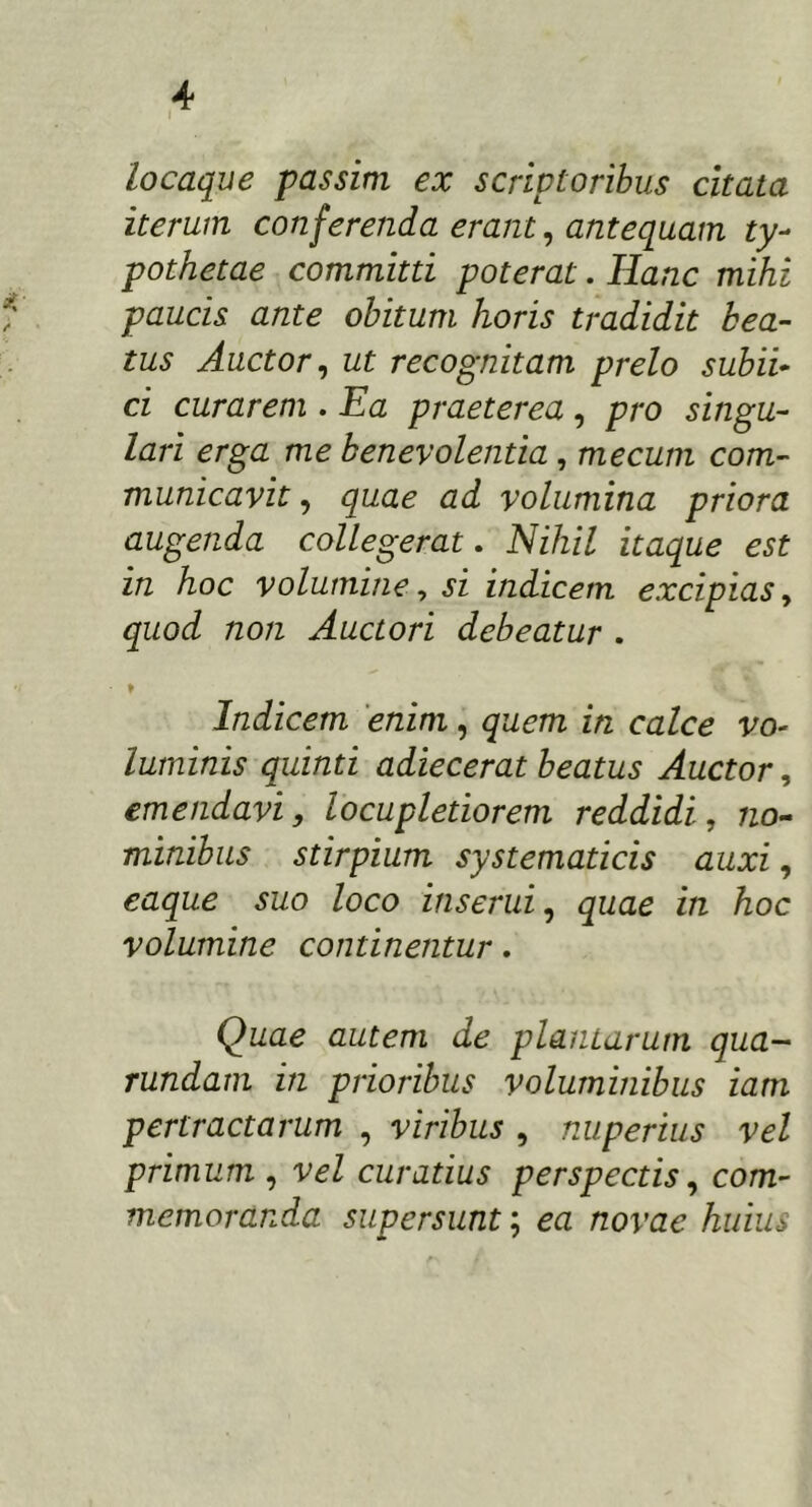 locaque passim ex scriptoribus citata iterum conferenda erant, antequam ty- pothetae committi poterat. Hanc mihi paucis ante obitum horis tradidit bea- tus Auctor, ut recognitam prelo subii- ci curarem . Ea praeterea, pro singu- lari erga me benevolentia , mecum com- municavit , quae ad volumina priora augenda collegerat. Nihil itaque est in hoc volumine, si indicem excipias, quod non Auctori debeatur . ♦ Indicem enim, quem in calce vo- luminis quinti adiecerat beatus Auctor, emendavi, locupletiorem reddidi, no- minibus stirpium systematicis auxi, caque suo loco inserui, quae in hoc volumine continentur. Quae autem de plantarum qua- rundam in prioribus voluminibus iam pertractarum , viribus , nuperius vel primum , vel curatius perspectis, com- memoranda supersunt; ea /zorae huius