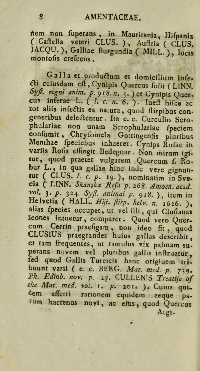 rtem noa fuperans , in Mauritania, Hifpania ( CafUlla veteri CLUS. ) , Auflria ( CLUS. JACQU.), Galliae Burgundia ( M1LL. ), locis montofis crefcens. Galla et producum et domicilium infe- £i\ cuiusdam eft, Cynipis Quercus folii (L1NN. Syfr. regni anhn. />.918.72. 5.)et Cynipis Quer- cus inferae L. ( /. e. n. 6. ). Ioefi hifce ac tot aliis infedlis ea natura, quod flirpibus con* generibus delectentur. Ita e. c. Curculio Sero- phulariae non unam Scrophulariae fpeciem confumit , Chryfomela Gottingenfis pluribus Menthae fpeciebus inhaeret. Cynips Rofae in variis Rofis effingit Bedeguar. Non mirum Igi- tur, quod praeter vulgarem Quercum f. Ro- bur L., in qua gallae hinc inde vere gignun- tur ( CLUS. I. c. p. 19.), nominatim in Sve- cia ( LINN. Skanska Refa p. 268. Amoen. acad. vol. 3, p. 324. Syfi. animal p. 918. ), item in Helvetia ( HALL. Hijt, jiirp. helv. n. 1626. ), alias fpecies occupet, ut vel illi, qui Clufianas icones intuetur, comparet • Quod vero Quer- cum Cerrin praefigam , non ideo fit , quod CLUSIUS praegrandes huius gallas describit, et tam frequentes, ut rarr.ulus vix palmam su. perans novem vel pluribus gallis inflruatur, ied qaod Gallis Turcicis hanc origiuem tri- buunt varii ( e c. BEKG. Mat. med. p. 739. Fh. Edinb. nov. p. 27. CULLEN’S Treatije of tke Mat. med. vol. 1. p. 20r. ). Cuius qui. £em afferri rationem equidem aeque pa- hici hactenus novi, ac eius, quod Quercus Atgi.