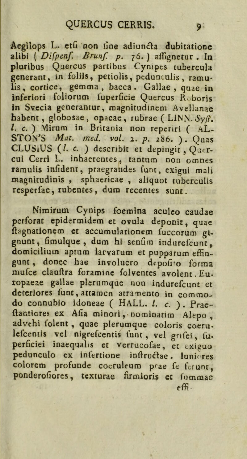 Aegilops L. etfi non line adiuncla dubitatione alibi ( Difpcnf. Brunf. p. 76. ) affignetur . In pluribus Quercus partibus Cympes tubercula generant, in foliis, petiolis, pedunculis, ramu- lis, cortice, gemma, bacca. Gallae, quae in inferiori foliorum fuperficie Quercus R boris in Svecia generantur, magnitudinem Avellanae habent, globosae, opacae, rubrae (LlNN.Sy/?. I. c. ) Mirum in Britania non repenri ( AL- STON’S Mat. mcd. vol. 2. p. 286. ). Quas CLUSiUS (/. c. ) describit et depingit , Quer- cui Cerri L. inhaerentes, tantum non omnes ramulis infident, praegrandes funt, exigui mali magnitudinis , sphaericae , aliquot tuberculis resperfae, rubentes, dum recentes sunt. Nimirum Cynips foemina aculeo caudae perforat epidermidem et ovula deponit, quae fhgnationem et accumulationem fuccorum gi- gnunt, fimulque , dum hi senfim indurefeunt, domicilium aptum larvarum et pupparum effin- gunt, donec hae involucro depofro forma mufee clauftra foramine folventes avolent. Eu- ropaeae gallae plerumque non indurefeunt et deteriores funt, attamen atramento in commo- do connubio idoneae ( HALL. I. c. ). Prae- flantiores ex Afia minori, nominarim Alepo , advehi folent , quae plerumque coloris coeru- lefcentis vel nigrefeentis funt , vel gnfei, fu- perficiei inaequalis et verrucofae, ec exiguo pedunculo ex infertione inftruftae. lunic res colorem profunde coeruleum prae fe fiiuni, ponderofiores, texturae firmioris et fommae effi