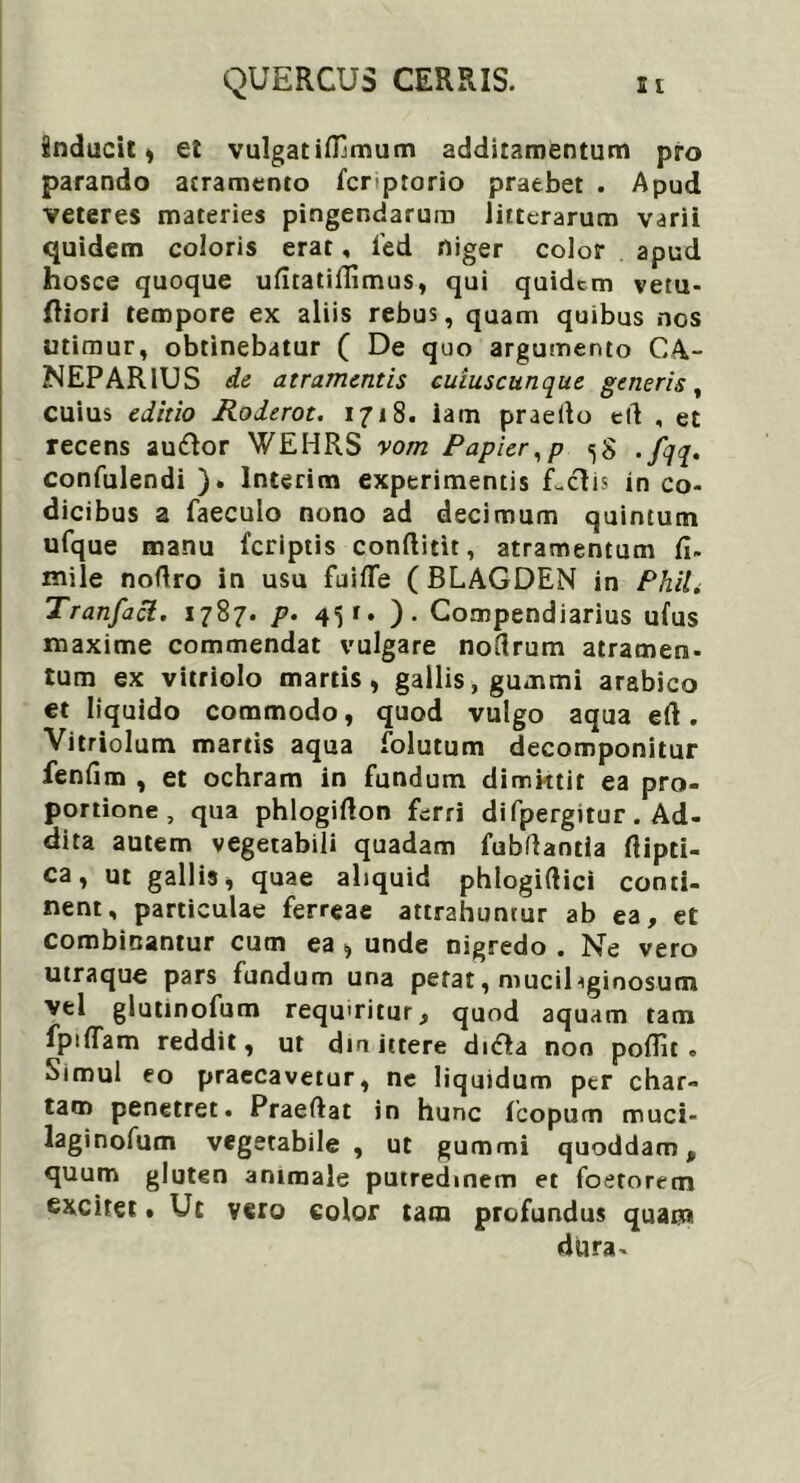 inducit * et vulgatifilmum additamentum pro parando atramento fcrptorio praebet . Apud veteres materies pingendarum litterarum varii quidem coloris erat, fed niger color apud hosce quoque ufiratidimus, qui quidem vetu- liori tempore ex aliis rebus, quam quibus nos utimur, obtinebatur ( De quo argumento CA- NEPARlUS de atramentis cuiuscunque generis, cuius editio Roderot. 1718. iam praeito elt , et recens autftor WEHRS vom Papier,p «,8 . fqq. confulendi ). lnterim experimentis Letis in co- dicibus a faeculo nono ad decimum quintum ufque manu feriptis condicit, atramentum fi. mile nodro in usu fuifle (BLAGDEN in Phili Tranfacl. 1787. p. 451. ). Compendiarius ufus maxime commendat vulgare nodrum atramen- tum ex vitriolo martis, gallis, gummi arabico et liquido commodo, quod vulgo aqua ed. Vitriolum martis aqua folutum decomponitur fenfim , et ochram in fundum dimktit ea pro- portione, qua phlogidon ferri di fpergitur. Ad- dita autem vegetabili quadam fubftantia dipti- ca, ut gallis, quae aliquid phlogidici conti- nent, particulae ferreae attrahuntur ab ea, et combinantur cum ea * unde nigredo . Ne vero utraque pars fundum una petat, muciDginosum vel glutinofum requiritur, quod aquam tam fpiflam reddit, ut din ittere dnflta non poflit . Simul eo praecavetur, nc liquidum per char- tam penetret. Praedat in hunc fcopum muci- laginofum vegetabile , ut gummi quoddam, quum gluten animale putredinem et foetorecn excitet» Ut vero eoior tam profundus quam dura-