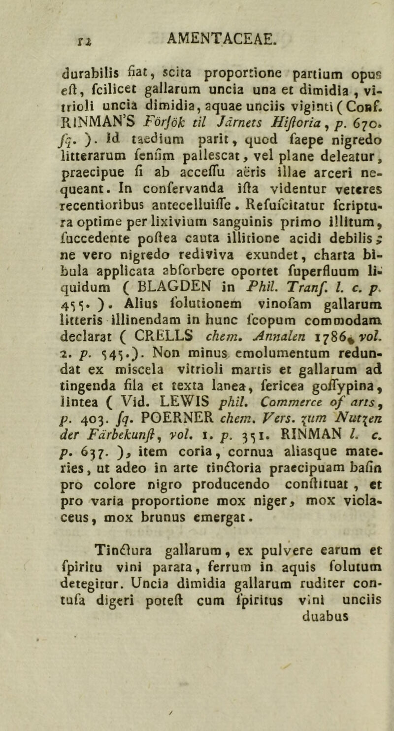 SI durabilis fiat, scita proportione partium opus eft, fcilicet gallarum uncia una et dimidia , vi- trioli uncia dimidia, aquae unciis viginti ( Co»f. IilNMAN’S Forjdk til Jdrnets FUJI oria, p. 670. J'q. ). id taedium parit, quod faepe nigredo litterarum feniim pallescat, vel plane deleatur, praecipue fi ab acccflu aeris illae arceri ne- queant. In confervanda ifia videntur veteres xecentioribus antecelluifle. Refufcitatur feriptu- ra optime per lixivium sanguinis primo illitum, fuccedente pofiea cauta illitione acidi debilis; ne vero nigredo rediviva exundet, charta bi- bula applicata abforbere oportet fuperfluum li- quidum ( BLAGDEN in Phil. Tranf. I. c. p, 45 «5. ). Alius iblutionem vinofam gallarum litteris illinendam in hunc 1’copum commodam declarat ( CRELLS ehem. Annalen 1786* vo/. 2. p. S4G)- Non minus emolumentum redun- dat ex miscela vitrioli mattis et gallarum ad tingenda fila et texta lanea, fericea goflypina, lintea ( Vid. LEWIS phil. Commeret of arrs, p. 403. fq. PGERNER ehem. Fers. \um Nut^en der Fdrbekunfi, vol. 1. p. 351. RINMAN l. c. p. 637. ), item coria, cornua aliasque mate- ries , ut adeo in arte tin&oria praecipuam bafin pro colore nigro producendo conftituat , et pro varia proportione mox niger, mox viola- ceus, mox brunus emergat. Tin&ura gallarum, ex pulvere earum et fpiritu vini parata, ferrum in aquis folutum detegitur. Uncia dimidia gallarum ruditer con* tufa digeri poteft cum lpiritus vini unciis duabus