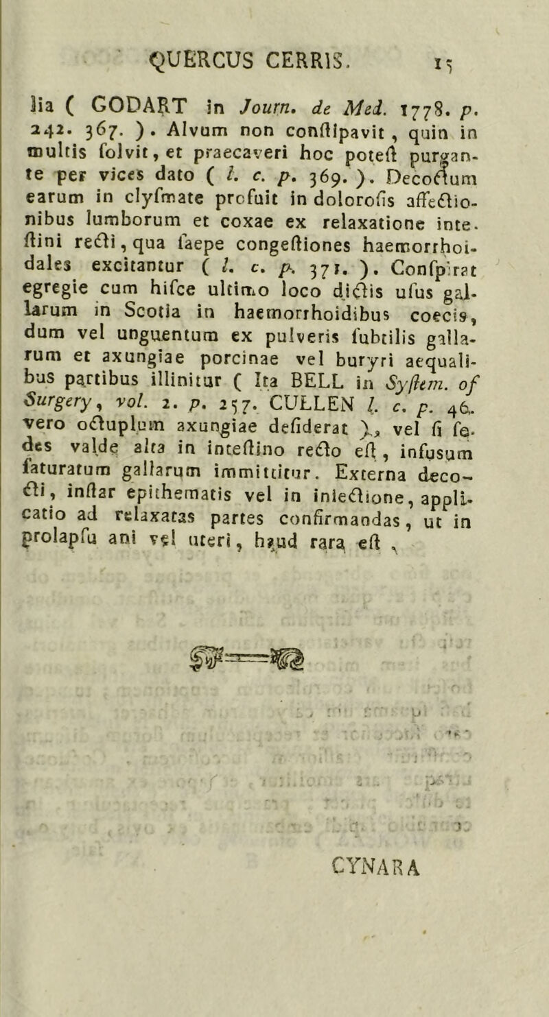 lia ( GODART in Journ. de Mei. 1778. p- 242. 367. ). Alvum non confilpavit , quin in inultis folvit,er praecaveri hoc potefi purgan- te per vices dato ( l. c. p. 369. ). Decorum earum in clyfmate profuit in dolorofis affectio- nibus lumborum et coxae ex relaxatione inte. ftini reCti, qua laepe congeftiones haemorrhoi- des excitantur ( l. c. p. 37 r. ). Confpirat egregie cum hifce ultimo loco d.iftis ufus gal- larum in Scotia in haemorrhoidibus coecis, dum vel unguentum ex pulveris iubtilis galla- rum et axungiae porcinae vel buryri aequali- bus partibus illinitur ( Ita BELL in Syfltm. of Surgery, vol. 2. p. 257. CULLEN L c. p. 46.. vero oCtuplum axungiae defiderat 1, vel fi fe. des valde alta in intefiino reCto efi , infusum laturatum gallarum immittitur. Externa deco- Cti , infiar epithematis vel in inieCLone, appli- catio ad relaxatas partes confirmandas, ut in prolapfu ani ve! uteri, h?ud rara efi , CYNARA