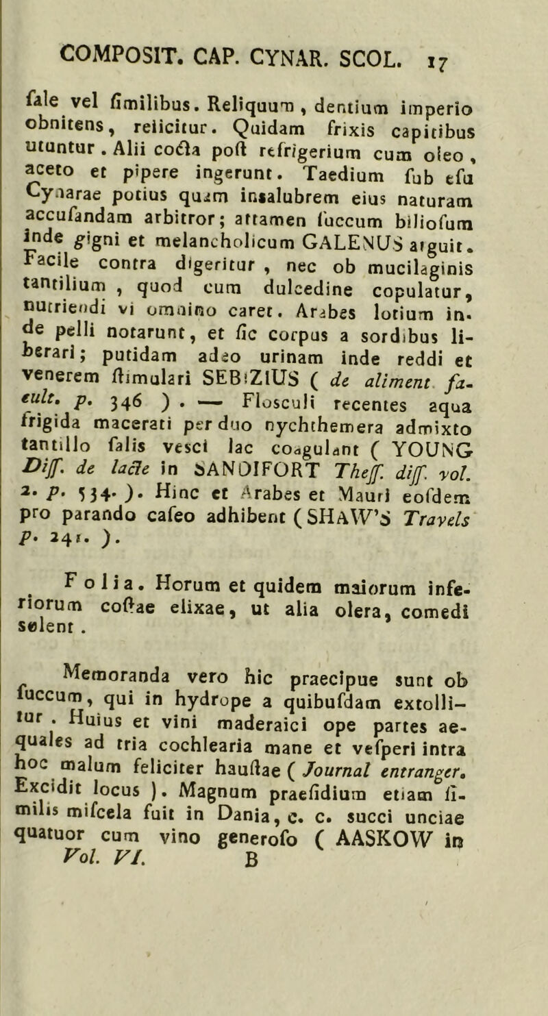 fale vel fimilibus. Reliquum , dentium imperio obnitens, reiicitur. Quidam frixis capitibus utuntur . Alii codla poft refrigerium cum oieo , aceto et pipere ingerunt. Taedium fub e fu Cynarae potius quam insalubrem eius naturam accufandam arbitror; attamen fuccum biliofum inde gigni et melancholicum GALENUS arguit. Facile contra digeritur , nec ob mucilaginis tantilium , quod cum dulcedine copulatur, nutriendi vi omnino caret. Arabes lotium in. de pelli notarunt, et fic corpus a sordibus li- berari; putidam adeo urinam inde reddi et venerem ftimulari SEBiZlUS ( de aliment fd- eult. p. 346 ) • — Flosculi recentes aqua frigida macerati per duo nychthemera admixto tantillo falis vesci lac coagulant ( YOUNG Dijf. de lacie in 5AN0IFQRT Thejf. dif vol. 2. p. 534. ). Hinc et Arabes et Mauri eofdem pro parando cafeo adhibent ( SHaW’S Trayels P • 24 * • )* Folia. Horum et quidem maiorum infe- riorum coRae elixae, ut alia olera, comedi selenr. Memoranda vero hic praecipue sunt ob fuccum, qui in hydrope a quibufdam extolli- tur . Huius et vini maderaici ope partes ae- quales ad tria cochlearia mane et vefperi intra hoc malum feliciter hauftae ( Journal entrangcr. Excidit locus ). Magnum praefidium etiam ii- milis mifcela fuit in Dania, c. c. succi unciae quatuor cum vino generofo ( AASKOW in Vol. VI. B