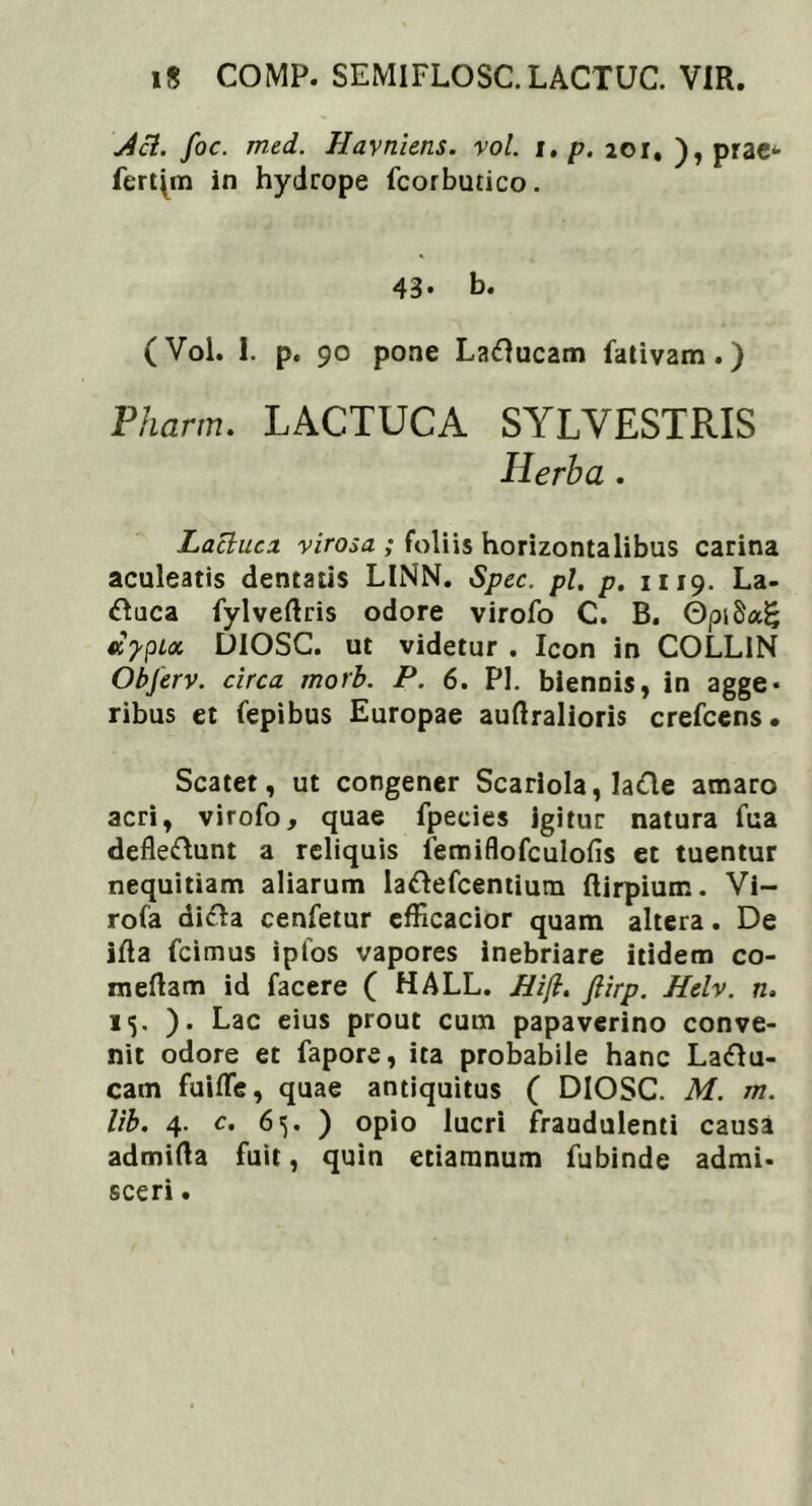 1$ COMP. SEMIFLOSC.LACTUC. VIR. j4ci. foc. med. Havniens. vol. i. p. 201. ), prae^ fertam in hydrope fcorbutico. 43. b. (Vol. 1. p. 90 pone Laftucam fativam.) Pharm. LACTUCA SYLYESTRIS Herba . Lactuci virosa ; foliis horizontalibus carina aculeatis dentatis LINN. Spec. pl. p. 1119. La- &uca fylveftris odore virofo C. B. ©piSag aypix DIOSC. ut videtur . Icon in COLL1N Obferv. circa morb. P. 6. Pl. biennis, in agge* ribus et fepibus Europae auftralioris crefcens. Scatet, ut congener Scariola, Ia<fle amaro acri, virofo, quae fpeeies igitur natura fua defleftunt a reliquis iemiflofculofis et tuentur nequitiam aliarum lattefcentium ftirpium. Vi- ro(a difta cenfetur efficacior quam altera. De ifla fcimus ipfos vapores inebriare itidem co- medam id facere ( HALL. Hi(l. ftirp. Helv. n. 15. ). Lac eius prout cum papaverino conve- nit odore et fapore, ita probabile hanc La<Ru- cam fuifle, quae antiquitus ( DIOSC. M. m. lib. 4. c. 65. ) opio lucri fraudulenti causa admifla fuit, quin etiamnum fubinde admi- sceri.