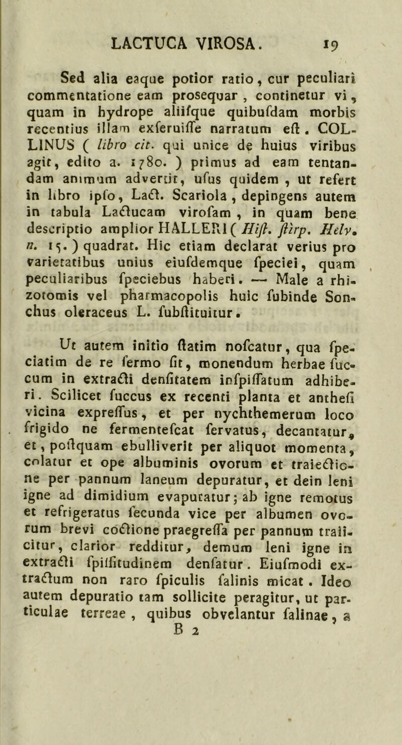 Sed alia eaque potior ratio, cur peculiari commentatione eam prosequar , continetur vi, quam in hydrope aliifque quibufdam morbis recentius illam exferuifle narratum eft . COL- LINUS ( libro cit. qui unice de huius viribus agit, edito a. 1780. ) primus ad eam tentan- dam animum advertit, ufus quidem , ut refert in libro ipio, Ladl. Scariola , depingens autem in tabula La£lucam virofam , in quam bene descriptio amplior HALLER1 ( Hijl. ftirp. Helv. n. 1) quadrat. Hic etiam declarat verius pro varietatibus unius eiufdemque fpeciei, quam peculiaribus fpeciebus haberi. — Male a rhi- zotomis vel pharmacopolis huic fubinde Son- chus oleraceus L. fubftituitur. Ut autem initio ftatim nofcatur, qua fpe- ciatim de re fermo fit, monendum herbae fuc- cum in extra&i denfitatem ipfpiffatum adhibe- ri. Scilicet fuccus ex recenti planta et anthefi vicina expreffus, et per nychthemerum loco frigido ne fermentefcat fervatus, decantatur, et, potlquam ebulliverit per aliquot momenta, colatur et ope albuminis ovorum et traiedlic- ne per pannum laneum depuratur, et dein leni igne ad dimidium evapuratur; ab igne remotus et refrigeratus fecunda vice per albumen ovo- rum brevi co&ione praegrefla per pannum traii- citur, clarior redditur, demum leni igne in extradli fpiifitudinem denfatur. Eiufmodi ex- traftum non raro fpiculis falinis micat . Ideo autem depuratio tam sollicite peragitur, ut par- ticulae terreae , quibus obvelantur falinae, a B 2