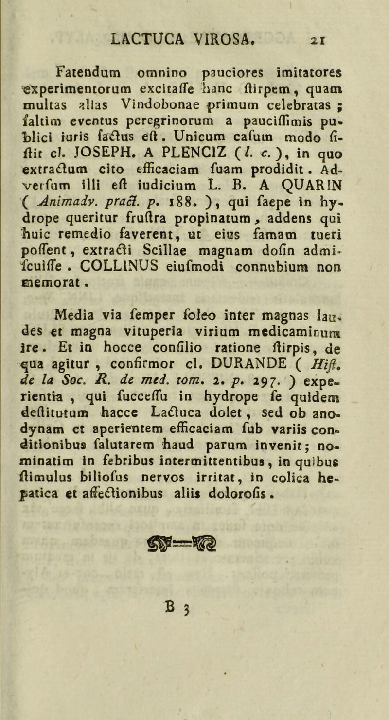 Fatendam omnino pauciores imitatores experimentorum excitafle hanc fiirpem, quam multas alias Vindobonae primum celebratas ; faltim eventus peregrinorum a pauciffimis pu- blici ruris fa&us eft . Unicum cafuin modo fi- ftit ch JOSEPH. A PLENC1Z (/. c. ), in quo extradum cito efficaciam fuam prodidit. Ad- verfum illi eft iudicium L. B. A QUARIN ( Animadv. praei, p. 188. ), qui faepe in hy- drope queritur fruftra propinatum, addens qui huic remedio faverent, ut eius famam tueri poffent, extrahi Scillae magnam dofin admi- fcuifle . COLLINUS eiufmodi connubium non memorat. Media via femper foleo inter magnas lau. des et magna vituperia virium medicaminum ire. Et in hocce confilio ratione flirpis, de qua agitur , confirmor cl. DURANDE ( Hifi. de la Soc. R. de mei. tom. 2. p. 297. ) expe- rientia , qui fucceffiu in hydrope fe quidem deftitutum hacce Ladluca dolet, sed ob ano- dynam et aperientem efficaciam fub variis con- ditionibus falutarem haud parum invenit; no- minarim in febribus intermittentibus, in quibus Rimulus biliofus nervos irritat, in colica he- patica et affeftionibus aliis dolorofis.