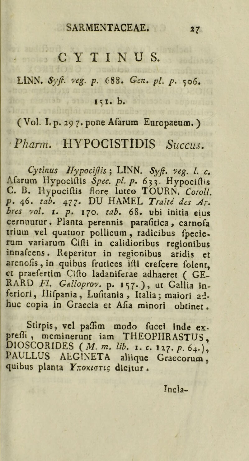 »7 C Y T I N U S. LINN. Syfi- veg. p. 688. Gen. pl. p. 506. i<$i. b. (Vol. I.p. 29 7. pone Afarum Europaeum.) Pharm. HYPOCISTIDIS Succus. Cytinus Uypocifiis ; LINN. Syfi. veg. I. c. Afarum Hypociftis Spec. pl-p. 633. Hypociftis C. B. Rypociftis flore luteo TOURN. Coroll. p. 46. tab. 477. DU HAMEL Tralte des Ar- bres vol. 1. p. 170. tab. 68. ubi initia eius cernuutur. Planta perennis parafitica, carnofa trium vel quatuor pollicum , radicibus fpecie- rum variarum Cifti in calidioribus regionibus innafcens. Reperitur in regionibus aridis et arenofis, in quibus frutices ifti crefcere folent, et praefertim Cifto ladaniferae adhaeret ( GE- RARD FI. Galloprov. p. 157.), ut Gallia in- feriori, Hifpania, Lufitania , Italia; maiori ad- huc copia in Graecia et Alia minori obtinet. Stirpis, vel paifim modo fucci inde ex- prefli , meminerunt iam THEOPHRASTUS, DlOSCORIDES ( M. m. lib. 1. c. 127. p. 64.), PAULLUS ALG1NETA aliique Graecorum, quibus planta Ynoyuadicitur» Tncla-