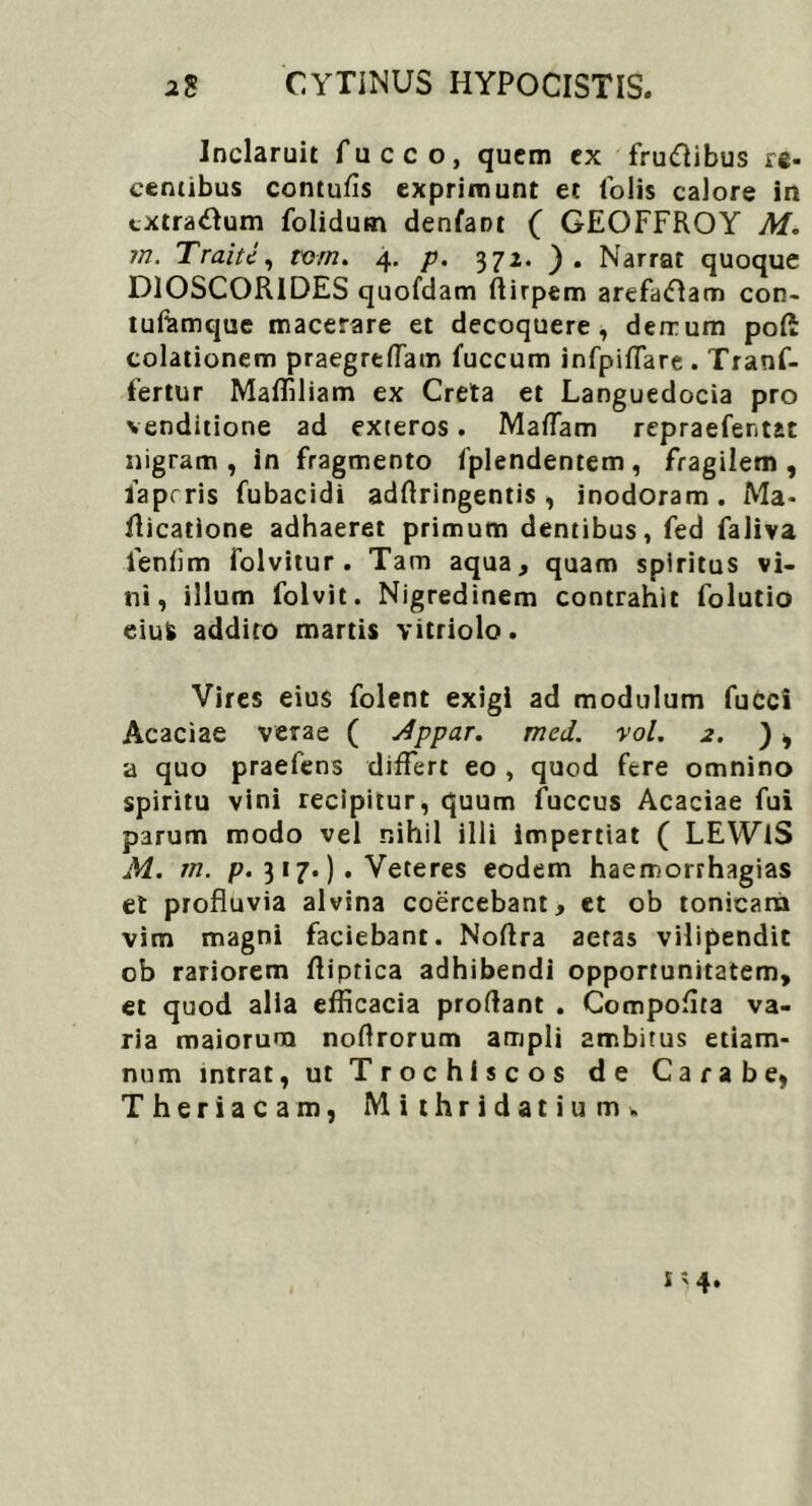 CYTINUS HYPOCISTIS. a8 Inclaruit fucco, quem ex fru&ibus re- centibus contufis exprimunt et folis calore in extratfum folidum denfant ( GEOFFROY M. m. Traiti, tvm. 4. p. 372. ). Narrat quoque DIOSCORIDES quofdam ftirpem arefaftam con- tufamque macerare et decoquere, derrum pofi colationem praegreffam fuccum infpiffare . Tranf- fertur Maffiliam ex Creta et Languedocia pro venditione ad exteros. MafTam repraefentat nigram, in fragmento fplendentem, fragilem, laprris fubacidi adrtringentis , inodoram. Ma- ilicatione adhaeret primum dentibus, fed faliva fenfim folvitur . Tam aqua, quam spiritus vi- ni, illum folvit. Nigredinem contrahit folutio eius addito martis vitriolo. Vires eius folent exigi ad modulum fucci Acaciae verae ( Appar. med. vol. 2. ) , a quo praefens differt eo , quod fere omnino spiritu vini recipitur, quum fuccus Acaciae fui parum modo vel nihil illi impertiat ( LEWlS M. m. p. 3 17.) . Veteres eodem haemorrhagias et profluvia alvina coercebant, et ob tonicara vim magni faciebant. Noflra aeras vilipendit ob rariorem ftiptica adhibendi opportunitatem, et quod alia efficacia prodant . Compoflra va- ria maiorum noflrorum ampli ambitus etiam- num intrat, ut Trochiscos de Carabe, Theriacam, Mithridatium*