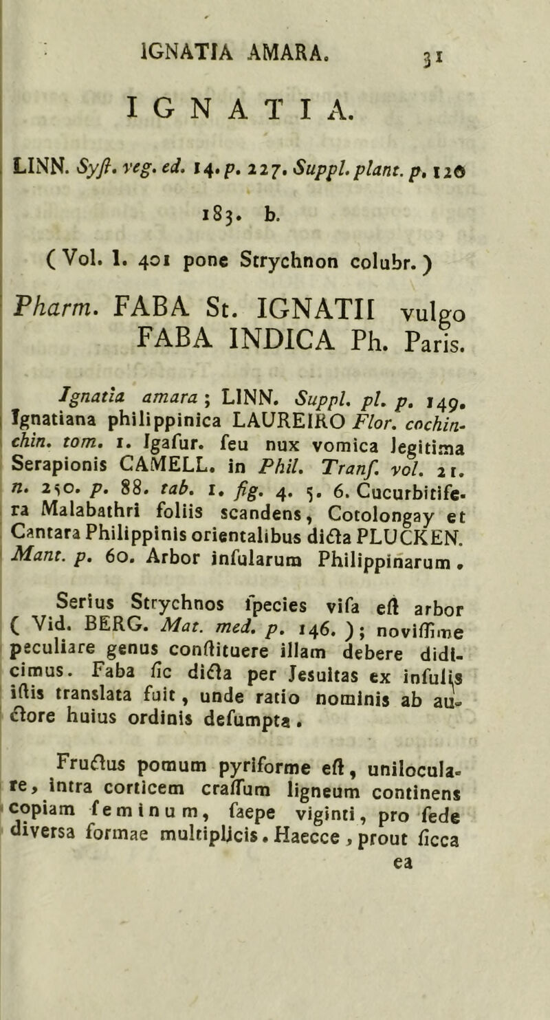 I G N A T I A. LINN. Syfi. veg. ed. Suppi, piant, p, 12© 183. b. (Vol. 1. 401 pone Strychnon colubr. ) Pharm. FABA St. IGNATII vulgo FABA INDICA Ph. Paris. Ignatla amara ; LINN. Suppi, pl. p. 149. ; fgnatiana philippinica LAUREIRO Flor, cachin- chin. tom. 1. Igafur. feu nux vomica legitima Serapionis CAMELL. in Phil. Tranf. vol. 21. n. 2^o. p. 88. tab. 1. fig, 4, 6. Cucurbitife- ra Malabathri foliis scandens, Cotolongay et Cantara Philipplnis orientalibus ditf a PLUCKEN. Mant. p. 60. Arbor infularum Philippinarum • Serius Strychnos lpecies vifa ert arbor ( Vid. BERG. Mat. med. p. 146. ); noviflime peculiare genus conflituere illam debere didi- cimus. Faba /ic didla per Jesuitas ex infulis iftis translata fuit, unde ratio nominis ab an- ciore huius ordinis defumpta • Fruiftus pomum pyriforme eft, unilocula- re, intra corticem craflum ligneum continens copiam feminum, faepe viginti, pro fede diversa formae multiplicis. Haecce , prout ficca ea