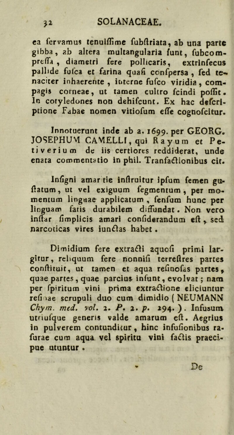 ca fervamus tenulftime fubftriata, ab una parte gibba, ab altera multangularia funt, fubcom- prefla , diametri fere pollicaris, extrlnfecus palbde fufca et farina quafi confpersa , fed te- naciter inhaerente , interne fufco viridia , com- pagis corneae, ut tamen cultro fcindi poffit. In cotyledones non dehifcunt. Ex hac defcrl- ptione Fabae nomen vitiofum efle cognofcitur. Innotuerunt inde ab a. 1699. Per GEORG. JOSEPHUM CAMELLI, qui Rayum et Pe- ti ver ium de iis certiores reddiderat, unde enata commentatio in phil. Tranfadlionibus cit. Infigni amar tie inftruitur ipfum femen gu- ttatum, ut vel exiguum fegmentum , per mo- mentum lingaae applicatum , fenfum hunc per linguam fatis durabilem diffundat. Non vero infiar fimplicis amari confiderandutn eft , sei narcoticas vires iuntfas habet. Dimidium fere extra&i aquott primi lar- gitur, reliquum fere nonnifl terreflres partes conftimit, ut tamen et aqua refinofas partes, quae partes , quae parcius infunt, evolvat; nam per fpiritum vini prima extraftione eliciuntur refi iae scrupuli duo cum dimidio ( NEUMANN Chyrn. med. vol. 2. P. 2. p. 294. ). Infusum utnufque generis valde amarum eft. Aegrius in pulverem contunditur, hinc infufionibus ra- furae cum aqua vel spiritu vini faftis praeci- pue utuntur . De