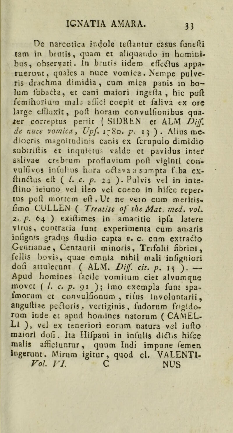 De narcotica indole teflantur casus funefli tam in brutis, quam et aliquando in homini- bus, observati. In brutis iidero effetftus appa- ruerunt, quales a nuce vomica. Nempe pulve- ris drachma dimidia , cum mica panis in bo- lum fubacfla, et cani maiori ingefla , hic pofl femihorium mala affici coepit ct ialiva tx ore large effluxit, pofl horam convulfionibus qua- ier correptus periit ( SlDREN et ALM Dijf. ds nuce vomica, Upf. i~So. p. 13 ). Alius me- diocris magnitudinis canis ex fcrupuio dimidio subiriflis et inquietus valde et pavidus inter salivae crebrum profluvium pofl viginti coa- vulfivos infulrus h ra octava a surrpta f ba ex- fltmflus efl ( l. c. p. 24 ). Pulvis vel in inte- flino ieiuno vel ileo vei coeco in hifce reper- tus pofl mortem eft . Ut ne veto cum meritis- flmo CULLEN ( Treatise of tht Mat. mtd. roL 2. p. 64 ) exiflimes in amaritie ipfa latere virus, contraria funt experimenta cum amaris infignis gradns Audio capta c. c. cum extracto Gentianae, Centaurii minoris, Trifolii nbrini, fellis bo vis, quae omnia nihil mali infigniori dofi attulerunt ( ALM. Dijf. cit. p. 15 - Apud homines facile vomitum ciet alvumque move: ( /. c. p. 91 ); imo exempla funt spa- imorum et convulflonum , ritus involuntarii, anguftiae pectoris, vertiginis, fudorum frigido- rum inde et apud homines natorum ( CAMEL- LI ), vel ex teneriori eorum natura vel iuflo maiori dofl. Ita Hifpani in infulis ditfbs hifce malis afficiuntur, quum Indi impune femen ingerunt. Mirum igitur, quod cl. VALENT1- Vol VI. C NUS