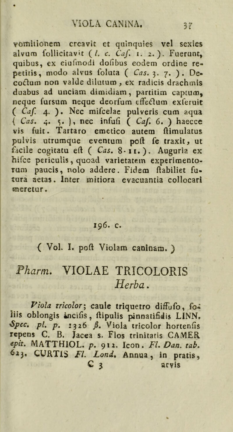 VIOLA CANINA. vomitionem creavit ct quinquies vel sexies alvum follicitav>t (/. c. Caf. i. 2.). Fuerunt, quibus, ex eiufmodi dofibus eodem ordine re- petitis, modo alvus foluta ( Cas. 3. 7. ). De- coOum non valde diluturo, ex radicis drachmis duabus ad unciam dimidiam, partitim capturo, neque 1'ursum neque deorfum tffeOum exferuit ( Caf 4. ). Nec mifcelae pulveris cum aqua ( Cas. 4. 5. ), nec infufi ( Caf. 6. ) haecce vis fuit. Tartaro emetico autem ftimulatus pulvis utrumque eventum pcft fe traxit, ut facile cogitatu eft ( Cas. 8-11.). Auguria ex hifce periculis, quoad varietatem experlmento- Tum paucis, nolo addere. Fidem fiabiliet fu- tura aetas. Inter mitiora evacuantia collocari meretur. 196. c. ( Vol. I. poft Violam caninam. ) Pharm. VIOLAE TRICOLORIS Herba. Viola tricolor; caule triquetro difFufo, fo- liis oblongis incihs, Ripulis pinnatifidis LiNN, Spec. pl. p. »326 fi. Viola tricolor hortenfis repens C. B. Jacea s. Flos trinitatis CAMER epit. MATTHIOL. p. 912. Icon. FI. Dan. tab. 623, CURTIS FI. Lond. Annua, in pratis, C 3 aevis