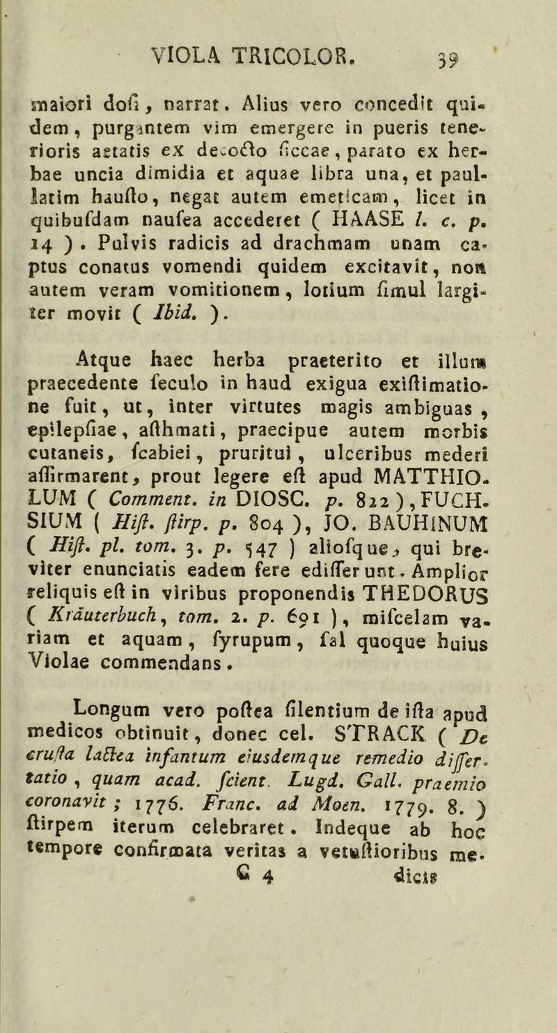 maiori dofi, narrat. Alius vero concedit qui- dem , purgantem vim emergere in pueris tene- rioris aetatis ex de-odlo ficcae, parato ex her- bae uncia dimidia et aquae libra una, et paul- latim haufto, negat autem emeticam, licet in quibufdam naufea accederet ( HAASE I. c. p. 14 ) . Pulvis radicis ad drachmam unam ca- ptus conatus vomendi quidem excitavit, non autem veram vomitionem , lotium fimul largi- ter movit ( Ibid. ). Atque haec herba praeterito et illum praecedente feculo in haud exigua exiftimatio- ne fuit, ut, inter virtutes magis ambiguas, epilepfiae, afthmati, praecipue autem morbis cutaneis, fcabiei, pruritui, ulceribus mederi affirmarent, prout legere efi apud MATTHIO- LUM ( Comment. in DIOSC. p. 8i2),FUCH. SIUM ( Hift. fiirp. p. 804 ), JO. BAUHINUM ( Hift. pl. tom. 3. p. 547 ) aliofque., qui bre- viter enunciatis eadem fere edifTer unt. Amplior reliquis eft in viribus proponendis THEDORUS ( Krduterbuch, tom. 2. p. 601 ), mifcelam va- riam et aquam, fyrupum, fal quoque huius Violae commendans. Longum vero poftea filentium de ifta apud medicos obtinuit, donec cel. STRACK ( De cruda lattea infantum eiusdem que remedio dijfter. tatio , quam acad. /cient Lugd. Gall. praemio coronavit ; 1776. Franc. ad Aloen. 1779. 8. ) ftirpem iterum celebraret . Indeque ab hoc tempore confirmata veritas a vetwfiioribus me- G 4 dicis