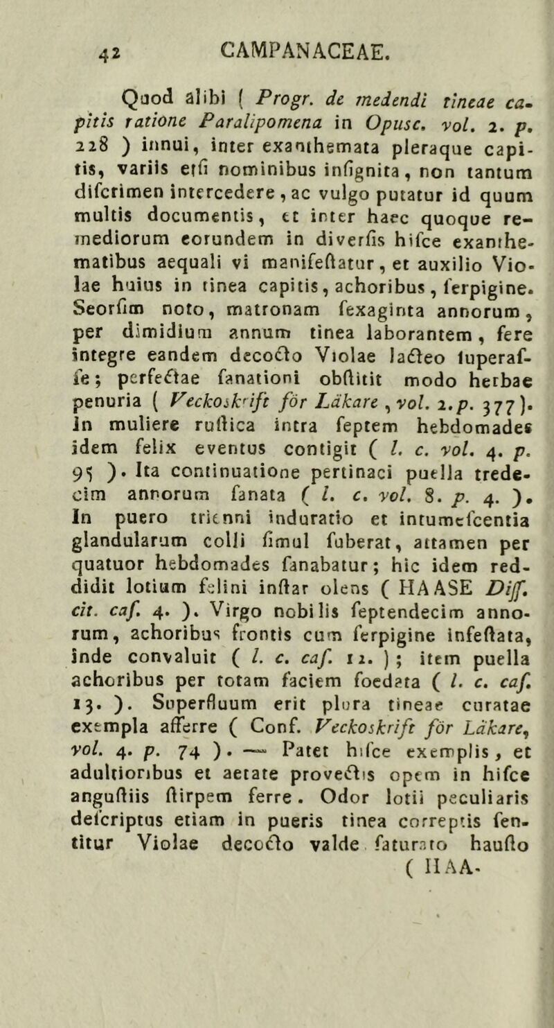 Quod alibi ( Progr. de medendi tineae ca- pitis ratione Paralipomena in Opusc. vol. 2. p. 228 ) innui, inter exanthemata pleraque capi- tis, variis etfi nominibus infignita, non tantum difcrimen intercedere, ac vulgo putatur id quum multis documentis, tc inter haec quoque re- mediorum eorundem in diverfis hifce exanthe- matibus aequali vi manifeftatur, et auxilio Vio- lae huius in tinea capitis, achoribus , ferpigine. Seorfim noto, matronam fexaginta annorum, per dimidium annum tinea laborantem, fere integre eandem decodo Violae la&eo luperaf- fe; perfeftae fanationi obftitit modo herbae penuria ( Veckosknft for Ldkare ,vol. 2.p. 377). in muliere rudica intra feptem hebdomade* idem felix eventus contigit ( l. c. vol. 4. p. 95 ). Ita continuatione pertinaci puella trede- eim annorum fanata ( l. c. vol. 8. p. 4. ). In puero trienni induratio et intumcfcentia glandularum colli fimul fuberat, attamen per quatuor hebdomades fanabatur; hic idem red- didit lotium felini indar olens ( HAASE Dijf. cit. caf. 4. ). Virgo nobilis feptendecim anno- rum, achoribus frontis cum ferpigine infedata, inde convaluit ( /. c. caf. 12. ); item puella achoribus per totam faciem foedata ( l. c. caf. 13. ). Superfluum erit plura tineae curatae exempla afferre ( Conf. Veckoskrift for Ldkare, vol. 4. p. 74 ). — Patet hifce exemplis, et adultioribus et aetate proveftis opem in hifce angudiis dirpem ferre. Odor lotii peculiaris delcriptus etiam in pueris tinea correptis fen- titur Violae decollo valde faturato haudo ( IIA A-