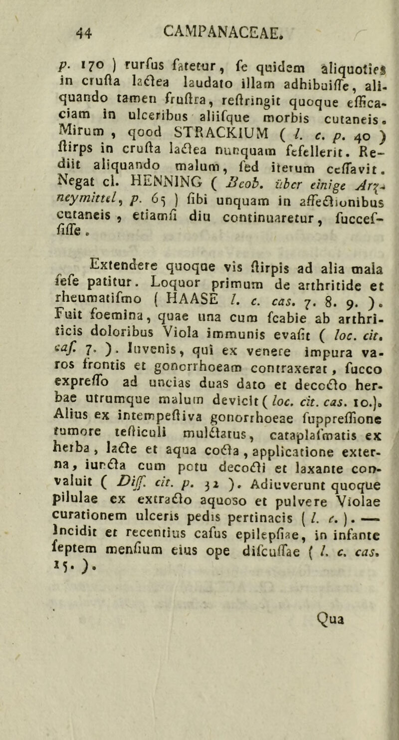 p. 170 ) rurfus fatetur, fe quidem aliquoties in crufta ladea laudato illam adhibuiffe, ali- quando tamen fruftra, reffringit quoque effica- ciam in ulceribus aliifque morbis cutaneis <> Mirum , qood STRACKIUM ( l. c. p. 40 ) llirps in crufta latfea nunquam fefellerit. Re- diit aliquando malum, led iterum cefiavit. ^egat ci. HilNNING ( licob. uber einige Ar£- neymittel) p. 65 ) fibi unquam in affectionibus cutaneis, etiamff diu continuaretur, fuccef- fiffis. Extendere quoqae vis ffirpis ad alia maia 3efe patitur. Loquor primum de arthritide et rheumatifmo ( HAASE I. c. cas. 7. 8. 9. ). Fuit foemina, quae una cum fcabie ab arthri- ticis doloribus Viola immunis evafit ( loc. cit. 7. ). Invenis, qui ex venere impura va- ros frontis et gonorrhoeam contraxerat , fucco expreffo ad uncias duas dato et decciflo her- bae utrumque malum devicit (loc. cit. cas. 10.). Alius ex intempeffiva gonorrhoeae fuppreffione tumore tefficuli mulCtarus, cataplafmatis ex herba , laCle et aqua coCla , applicatione exter- na, iurCfa cum petu decoCli et laxante con- valuit ( Di(f. cit. p. 32 ). Adiuverunt quoque pilulae ex extra&o aquoso et pulvere Violae curationem ulceris pedis pertinacis ( /. e.). — Incidit et recentius cafus epilepffae, in infante feptem menfium eius ope difcuffae ( /. c. cas. M* ). Qua