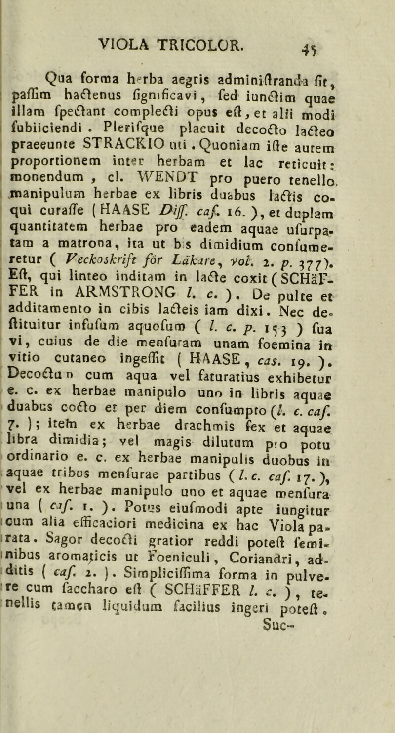 Qua forma hjrba aegris adminiflranda Ut, paffim haiftenus fignificavi, fed iuniRim quae illam fpe&ant compleri opus eR, et alii modi fubiiciendi . Plerifque placuit decofto la<fleo praeeunte STRACKIO uti. Quoniam i(le aurem proportionem inter herbam et lac reticuit: monendum , c!. WENDT pro puero tenello, manipulum herbae ex libris duabus latflis co- qui curaffe ( HAASE Dijf. caf. 16. ), et duplam quantitatem herbae pro eadem aquae ufurpa- tam a matrona , ita ut b s dimidium confume- retur ( Veckoskrift for Labare, voi. 2. p. 377). ER, qui linteo inditam in lafte coxit (SCHaF- FER in ARMSTRONG l. c. ). Oe pulte et additamento in cibis ladleis iam dixi. Nec de- ftituitur infufum aquofum ( l. c. p. 1^3 ) fua vi, cuius de die menfuram unam foemina in vitio cutaneo ingeflit ( HAASE , cas. 19. ). Deco£lun cum aqua vel faturatius exhibetur e. c. ex herbae manipulo uno in libris aquad duabus cofto et per diem confumpto (/. c. caf. 7• ) 5 itefn ex herbae drachmis fex et aquae libra dimidia; vel magis dilutum p!0 potu ordinario e. c. ex herbae manipulis duobus in aquae tribus menfurae partibus ( L c. caf 17.), vel ex herbae manipulo uno et aquae meniura una ( caf. 1. ). Potus eiufmodi apte iungitur cum alia efficaeiori medicina ex hac Viola pa- rata. Sagor decotli gratior reddi poteR lemi- mibus aromaticis ut Foeniculi, Coriandri, ad- ditis ( caf 2. ). Simpliciflima forma in pulve- : re cum faccharo eR ( SCHaFFER /. c. ) , te- nellis tamen liquidum facilius ingeri poteR „ Suc-