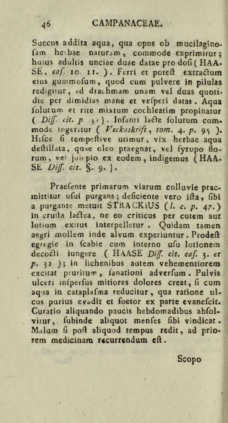 Succus addita aqua, qua opus ob mucilagino* fam heibae naturam, commode exprimitur; huius adultis unciae duae datae pro dofi ( HAA- SE. caf. io u. ). Ferri et poteft extradlum eius gurmnofum, quod cum pulvere in pilulas redigitur, ^d drachmam unam vel duas quoti* dic per dimidias mane et vefperi datas . Aqua iolutum et rite mixtum cochleatim propinatur ( Dijf'■ cit. p j i ) . Infanti latfle folutum com- mode inger.tur ( Veckoskrift, torn. 4. p. 9^ Htfce fi tempefitve utimur, vix herbae aqua deftillata, quae oleo praegnat, vtl fyrupo flo- rum, vel jultpio ex eodem, indigemus (HAA- SE Dijf. cit. §. 9. ). Praefente primarum viarum colluvie prae- mittitur ufui purgans; deficiente vero ifta, fibi a purgante metuit STKACKiUS (/. c. p. 47.) in cruda la&ca, ne eo criticus per cutem aut lotium exitus interpelletur . Quidam tamen aegri mollem inde alvum experiuntur. Prodeft egrtgie in fcabie cum interno ufu lotionem decofti iungere ( HAASE Dijf. cit. caf. 3. et p. 32 ); in lichenibus autem vehementiorem excitat pruritum , faoationi adverfum . Pulvis ulceri inlperfus mitiores dolores creat, fi cum aqua in cataplafma reducitur, qua ratione ul- cus purius evadit et foetor ex parte evanefeit. Curatio aliquando paucis hebdomadibus abfol- vitur, fubinde aliquot menfes fibi vindicat. Malum fi pod aliquod tempus redit, ad prio- rem medicinam recurrendum eft. Scopo