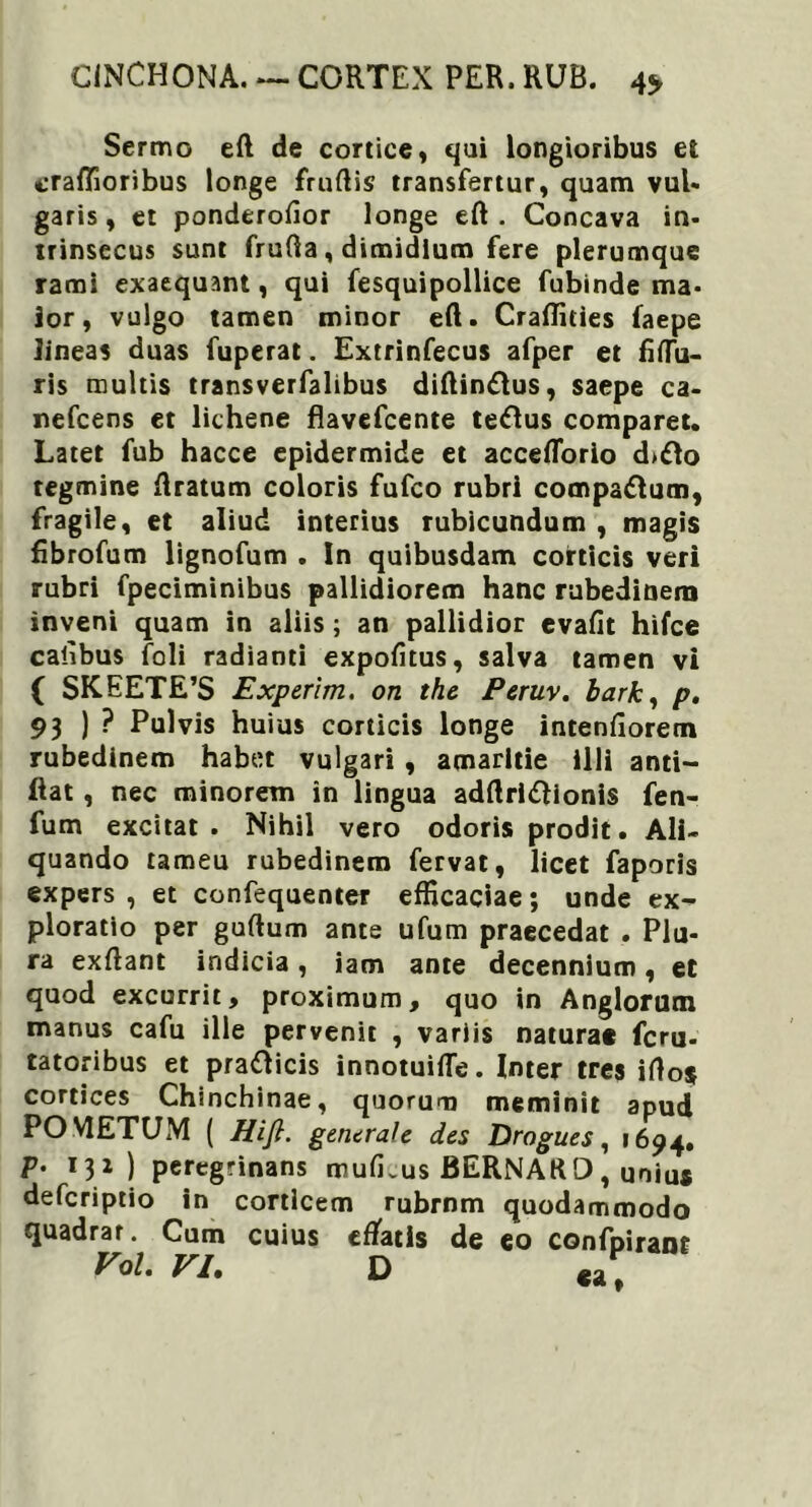 Sermo eft de cortice, qui longioribus et craffioribus longe frudis transfertur, quam vul* garis, et ponderofior longe eft . Concava in- trinsecus sunt frufta, dimidium fere plerumque rami exaequant, qui fesquipollice fubinde ma- ior, vulgo tamen minor eft. Craftities faepe lineas duas fuperat. Extrinfecus afper et fifTu- ris multis transverfalibus diftinftus, saepe ca- nefcens et lichene flavefcente tellus comparet. Latet fub hacce epidermide et acceflorio d>£lo tegmine ftratum coloris fufco rubri compa&um, fragile, et aliud interius rubicundum , magis fibrofum lignofum . In quibusdam corticis veri rubri fpeciminibus pallidiorem hanc rubedinem inveni quam in aliis; an pallidior evafit hifce calibus foli radianti expolitus, salva tamen vi ( SKEETE’S Experim. on the Peruv. bark, p. 93 ) ? Pulvis huius corticis longe intenfioretn rubedinem habet vulgari , amaritie illi anti- ftat, nec minorem in lingua adftrlftionis fen- fum excitat. Nihil vero odoris prodit. Ali- quando rameu rubedinem fervat, licet faporis expers, et confequenter efficaciae; unde ex- ploratio per guftum ante ufum praecedat . Plu- ra exftant indicia, iam ante decennium, et quod excurrit, proximum, quo in Anglorum manus cafu ille pervenit , variis naturae fcru- tatoribus et pra&icis innotuifte. Inter tres ifto$ cortices Chinchinae, quorum meminit apud POMETUM ( Hifi. generale des Drogues, 1694. P- ) peregrinans mulus BERNARO, unius defcriptio in corticem rubrnm quodammodo quadrar. Cum cuius effatis de eo confpirant VoL VI. D «a