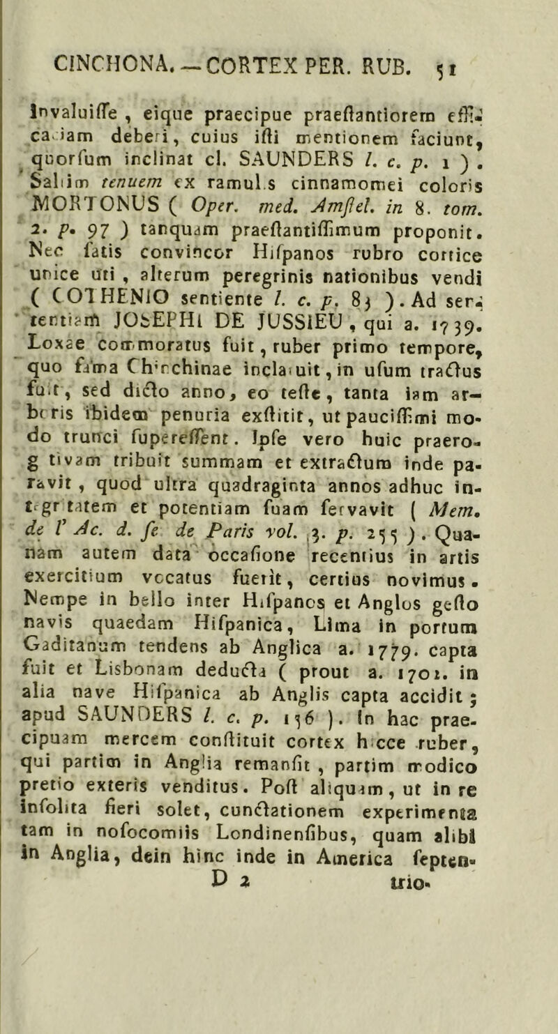 5* invaluifle , eique praecipue praefiantiorera effi- ca, iam deberi, cuius ifti mentionem faciunt, quorfum inclinat cl. SAUNDERS l. c. p. i ) . Sabim tenuem cx ramul.s cinnamomei coloris IW0R70NUS ( Oper. med. Jmjiel. in 8. tom. 2* ?• 97 ) tanquam praefiantiflimum proponit. Nec fatis convincor Hifpanos rubro cortice unice uti , alterum peregrinis nationibus vendi ( COIHENIO sentiente I. c. p. 83 ). Ad ser^ tertiani JObEPHl DE JUSSiEU , qui a. 1739. Loxae commoratus fuit, ruber primo tempore, quo fa'ma Clrrchinae incla>uit,in ufum traOus fuit , sed dicio anno, eo tefle , tanta iam ar- b< ris ibidem penuria exftitit, ut paucilfimi mo- do trunci fuperefient. Ipfe vero huic praero- g tivam tribuit summam et extrarium inde pa- ravit , quod ultra quadraginta annos adhuc in- Vgr tatem et potentiam fuam fervavit ( Metti, de V 4c. d. fe de Paris rol. 3. p. 25^9. Qua- nam autem data occafione recentius in artis exercitium vocatus fuetit, certius novimus. Nempe in bello inter Hifpanos et Anglos gefto navis quaedam Hifpanica, Lima in portum Gaditanum tendens ab Anglica a. 1779. capta fuit et Lisbonam dedufta ( prout a. 1701. in alia nave Hilpanica ab Anglis capta accidit ; apud SAUNDERS l. c. p. 136 ). In hac prae- cipuam mercem conftituit cortex h cce ruber, qui particn in Anglia remanfit , partim modico pretio exteris venditus. Poft aliquam, ut in re infohta fieri solet, cun<fl2tionem exptrimrnia tam in nofocomiis Londinenfibus, quam alibS in Anglia, dein hinc inde in America fepten-