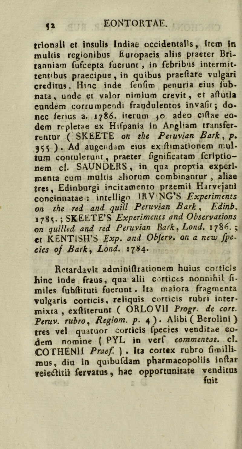 1* trlonali et insulis Indiae occidentalis, item in multis regionibus Europaeis aliis praeter Bri- tanniam fufeepta fuerunt , in febribus intermit- tentibus praecipue, in quibus praedare vulgari creditus. Hnc inde fenfim penuria eius fub- nata, unde et valor nimium crevit, et adutia eundem corrumpendi fraudulentos invafir; do- nec fenus a. 1786. irerum jO adeo eidae eo- dem repletae ex Hifpania in Angliam transfer- rentur ( SKEETE on the Pexuvian Bark, p» 355 ). Ad augendam eius ex dimationem mul- tum contulerunt, praeter dgnificatam feriptio- nem cl. SAUNDERS, in qua propria experi- menta cum multis aliorum combinantur 4 aliae tres, Edinburgi incitamento praemii Harvejanl concinnatae: intcUigo IRVNG’S Expcriments on the rei ani quili Peruvian Bark, Edinb. I7&S-; SKEETE’S Expcriments ani Observations on quillti ani rei Peruvian Bark,Loni. 1786.; et KENT1SH’S Exp. ani Objerv. on a new fpe- cies of Bark, Loni. 17*4. Retardavit adminiftrationem huius corticis hinc inde fraus, qua alii cortices nonnihil fi- miles fubftituti fuerunt . Ita maiora fragmenta vulgaris corticis, reliquis corticis rubri inter- mixta , exditerunt ( ORLOV1I Progr. de cort. Teruv. rubro, Regiom. p. 4). Alibi ( Berolini ) tres vel quatuor corticis fpecies venditae eo- dem nomine ( PYL in verf commtntat. cl. COTHENU Praef. ) . Ita cortex rubro fimilli- mus, diu in quibufdam pharmacopoliis indar reieftitii fervatus, hac opportunitate venditus