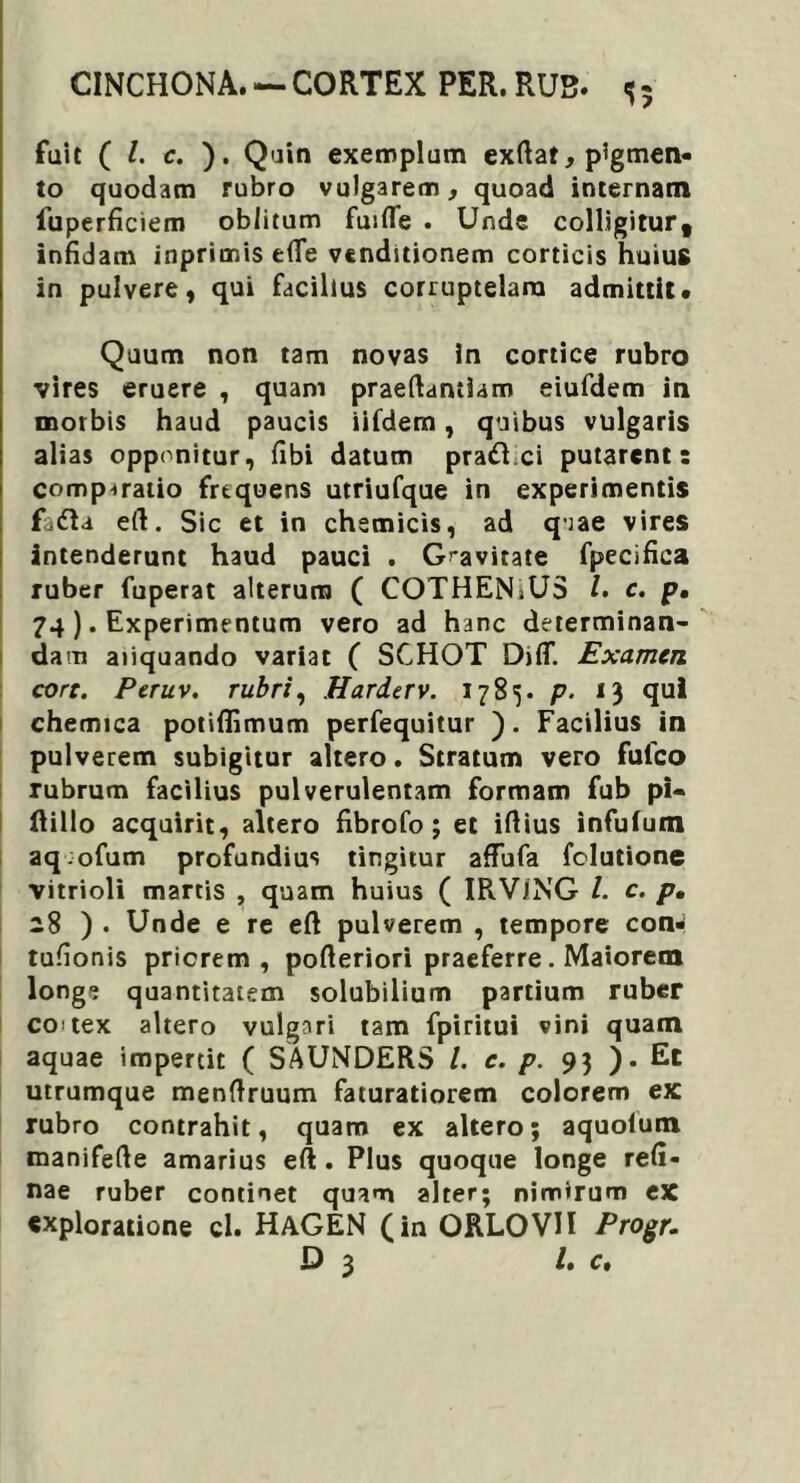 fuit ( /. c. ). Quin exemplum exftat, pigmen- to quodam rubro vulgarem, quoad internam fuperficiem oblitum fuifle . Unde colligitur, infidam inprimis efie venditionem corticis huius in pulvere, qui facilius corruptelam admittit. Quum non tam novas in cortice rubro vires eruere , quam praeftantiam eiufdem in morbis haud paucis iifdem, quibus vulgaris alias opponitur, fibi datum praftci putarent: comp^atio frequens utriufque in experimentis fiidla e(l. Sic et in chemicis, ad qiae vires intenderunt haud pauci . Gravitate fpecifica ruber fuperat alterum ( COTHENiUS /. c. p, 74 ). Experimentum vero ad hanc determinan- dam aliquando variat ( SCHOT DjflT. Examen core. Peruv. rubri, Harderv. 1785. p. 13 qui chemica potifiimum perfequitur ). Facilius in pulverem subigitur altero. Stratum vero fulco rubrum facilius pulverulentam formam fub pi- ftillo acquirit, altero fibrofo; et iftius infufum aq;ofum profundius tingitur affufa folutione vitrioli martis , quam huius ( IRVING l. c. p• 28 ) . Unde e re eft pulverem , tempore con* tufionis priorem, pofieriori praeferre. Maiorem longe quantitatem solubilium partium ruber co tex altero vulgari tam fpiritui vini quam aquae impertit ( SAUNDERS /. e. p. 93 ). Et utrumque menftruum faturatiorem colorem ex rubro contrahit, quam ex altero; aquolum manifefte amarius eft. Plus quoque longe refi- nae ruber continet quam alter; nimirum ex «xploratione cl. HaGEN (in ORLOVII Progr. D 3 l» c.