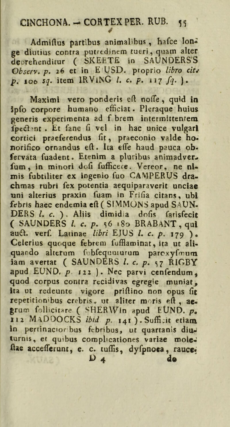 ✓ Admirtus partibus animalibus , hafce lon- ge diutius contra putredinem tueri, quam alter deDTehenditur ( SKEETE in SAUNDERS’S Observ. p. 26 et in E USD. proprio libro cit,- p. 100 sq. item lRViNG /. c. p. 117 fq. ). Maximi vero ponderis eft nofTe, quid in Jpfo corpore humano efficiat. Pleraque huius generis experimenta ad f brem intermittentem fpc&ant . Et fane fi vel in hac unice vulgari cortici praeferendus fit, praeconio valde ho- norifico ornandus eft. Ita efle haud pauca ob- fervata fuadent. Etenim a pluribus animadver- fum, in minori dofi fufficere. Vereor, ne ni- mis fubtiliter ex ingenio fuo CAMPERUS dra- chmas rubri fex potentia aequiparaverit unciae uni alterius praxin fuam in Frlfia citans, ubi febris haec endemia eft ( SIMMONS apud SAUN- DERS /. c. ), Aliis dimid,a dofis farisfecit ( SAUNDERS l. c. p. 56 »8o BRABaNT , qui audi. verf. Latinae libri EJUS /. c. p. 179 ) „ Celerius quoque febrem fufflaroinat, ita ut ali- quando alterum fobfequumrum paroxyfirmn iam avertat ( SAUNDERS /. c. p. ^7 RIGBY apud EUND. p 122 ). Nec parvi cenfendum, quod corpus contra recidivas egregie muniat, ita ut redeunte vigore priftino non opus fit repetitiombus crebris, ut aliter moris eft , ae- grum follicitare ( SHERWin apud EtJND. p. 112 MaDDOCKS ibid p. i4i).Suffi;it etiam in pertinacior bus febribus, ut quartanis diu- turnis, et quibus complicationes variae mole- Rae acceffierunt, e. c. tuffis, dyfpnoea, rauce* L> 4 do