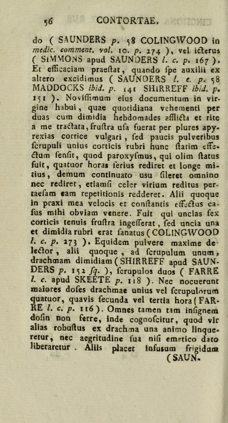 do ( SAUNDERS p. <58 COLINGWOOD in medie, eomment. vol. 10. p. 274 ), vel itlcrus ( SiVIMONS apud SAUNDERS L c. p. 167). Et efficaciam praedat, quando fpe auxilii ex 3lrero excidimus ( SAUNDERS t. e. p. 58 MAODOCKS ibid. p. i4i SHiRREFF ibid. p. 151 ). Noviffimum eius documentum in vir- gine habui, quae quotidiana vehementi per duas cum dimidia hebdomades affli&a et rite a me traftata, fruflra ufa fuerat per plures apy- rexias cortice vulgari , fed paucis pulveribus fcrupuli unius corticis rubri hunc flarim tfle- <Rum fenfit, quod paroxyfmus, qui olim flatus fuit, quatuor horas lerius rediret et longe mi- tius , demum continuato usu fileret omnino nec rediret, etiamfi celer virium reditus per- taefam eam repetitionis redderet. Alii quoque in praxi mea velocis tt conflantis eflj&us ca- fus mihi obviam venere. Fuit qui uncias fex corticis tenuis fruftra ingefferat, fed uncia una et dimidia rubri erat fanatus ( COLINGWOOD /. c. p. 273 ). Equidem pulvere maxime de* ledlor , alii quoque , ad fcrupulum unum, drachmam dimidiam ( SHIRREFF apud SAUN- DERS p. i<5 2 fq. ), fcrupulos duos ( FARRE /. c. apud SKEETE p. 118 ). Nec nocuerunt maiores dofes drachmae unius vel fcrupulnrum quatuor, quavis fecunda vel tertia hora (FAR- RE l. c. p. 116 ). Omnes tamen tam infignem dofln non ferre, inde cognofcitur, quod vir alias robuflus ex drachma una animo linque- retur, nec aegritudine fua nifl emetico dato liberaretur . Aliis placet infusum frigidum ( SAUN.