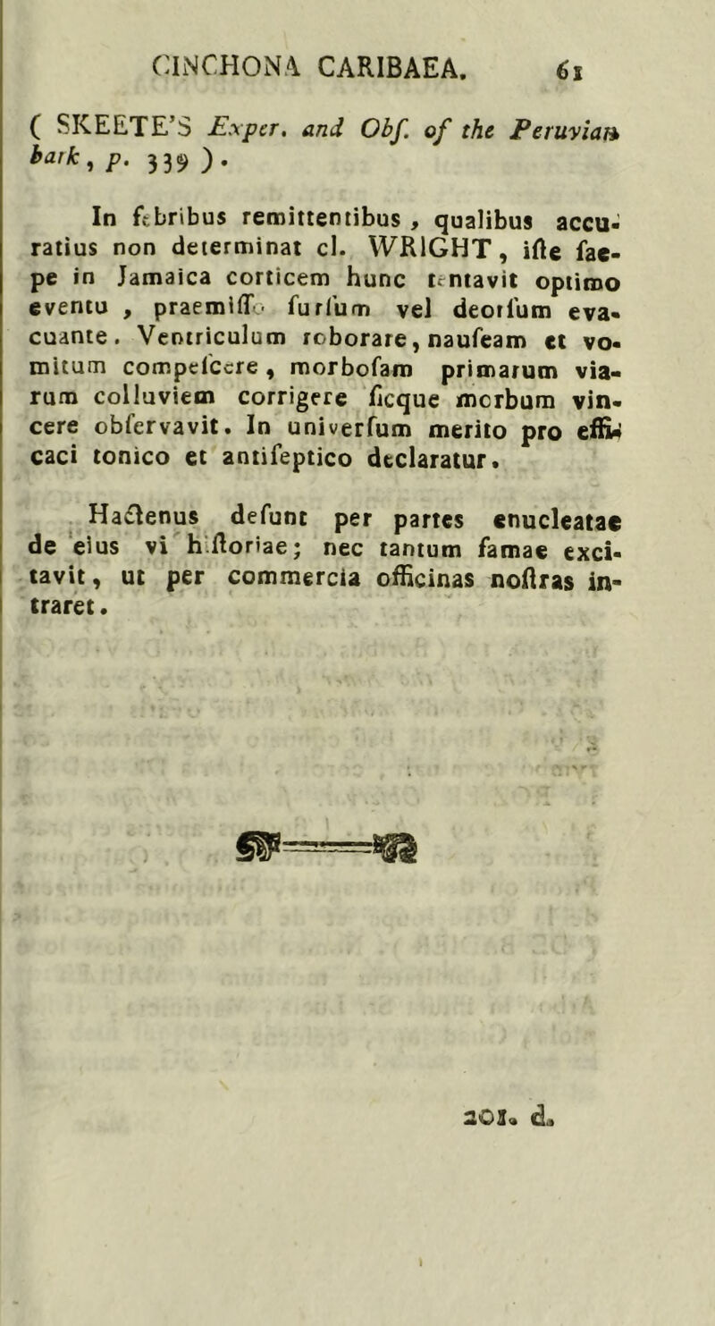 CINCHONA CARIBAEA. ( SKEETE’S Expcr. and Obf. of the Peruvian baik, p. 339 ). In febribus remittentibus , qualibus accu- ratius non determinat cl. WR1GHT, irte fae- pe in Jamaica corticem hunc lentavit optimo eventu , praemiff' furfum vel deorlum eva- cuante. Ventriculum roborare, naufeam et vo- mitum compdccre , morbofam primarum via- rum colluviem corrigere ficque merbum vin- cere obfervavit. In univerfum merito pro effitf caci tonico et antifeptico declaratur. Ha£lenus defunc per partes enucleatae de eius vi h.floriae; nec tantum famae exci- tavit, ut per commercia officinas noftras in- traret . 203- «L »